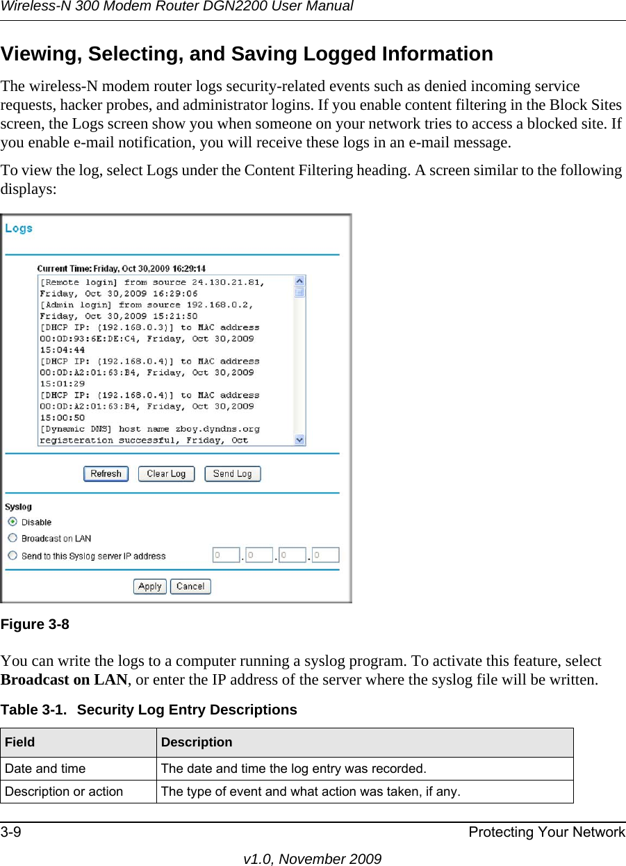 Wireless-N 300 Modem Router DGN2200 User Manual3-9 Protecting Your Networkv1.0, November 2009Viewing, Selecting, and Saving Logged InformationThe wireless-N modem router logs security-related events such as denied incoming service requests, hacker probes, and administrator logins. If you enable content filtering in the Block Sites screen, the Logs screen show you when someone on your network tries to access a blocked site. If you enable e-mail notification, you will receive these logs in an e-mail message. To view the log, select Logs under the Content Filtering heading. A screen similar to the following displays:You can write the logs to a computer running a syslog program. To activate this feature, select Broadcast on LAN, or enter the IP address of the server where the syslog file will be written.Figure 3-8Table 3-1.  Security Log Entry Descriptions Field DescriptionDate and time The date and time the log entry was recorded.Description or action The type of event and what action was taken, if any.