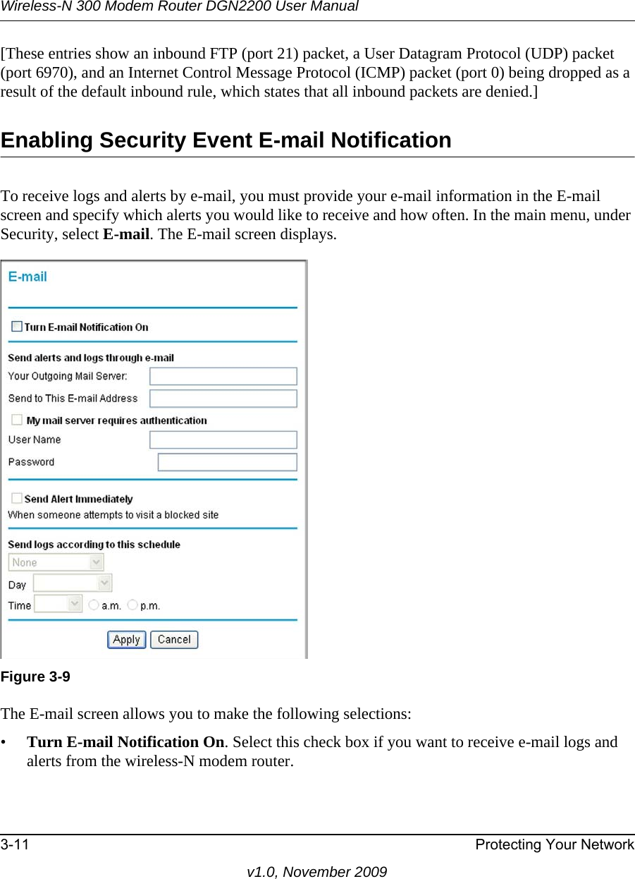 Wireless-N 300 Modem Router DGN2200 User Manual3-11 Protecting Your Networkv1.0, November 2009[These entries show an inbound FTP (port 21) packet, a User Datagram Protocol (UDP) packet (port 6970), and an Internet Control Message Protocol (ICMP) packet (port 0) being dropped as a result of the default inbound rule, which states that all inbound packets are denied.]Enabling Security Event E-mail NotificationTo receive logs and alerts by e-mail, you must provide your e-mail information in the E-mail screen and specify which alerts you would like to receive and how often. In the main menu, under Security, select E-mail. The E-mail screen displays.The E-mail screen allows you to make the following selections:•Turn E-mail Notification On. Select this check box if you want to receive e-mail logs and alerts from the wireless-N modem router.Figure 3-9