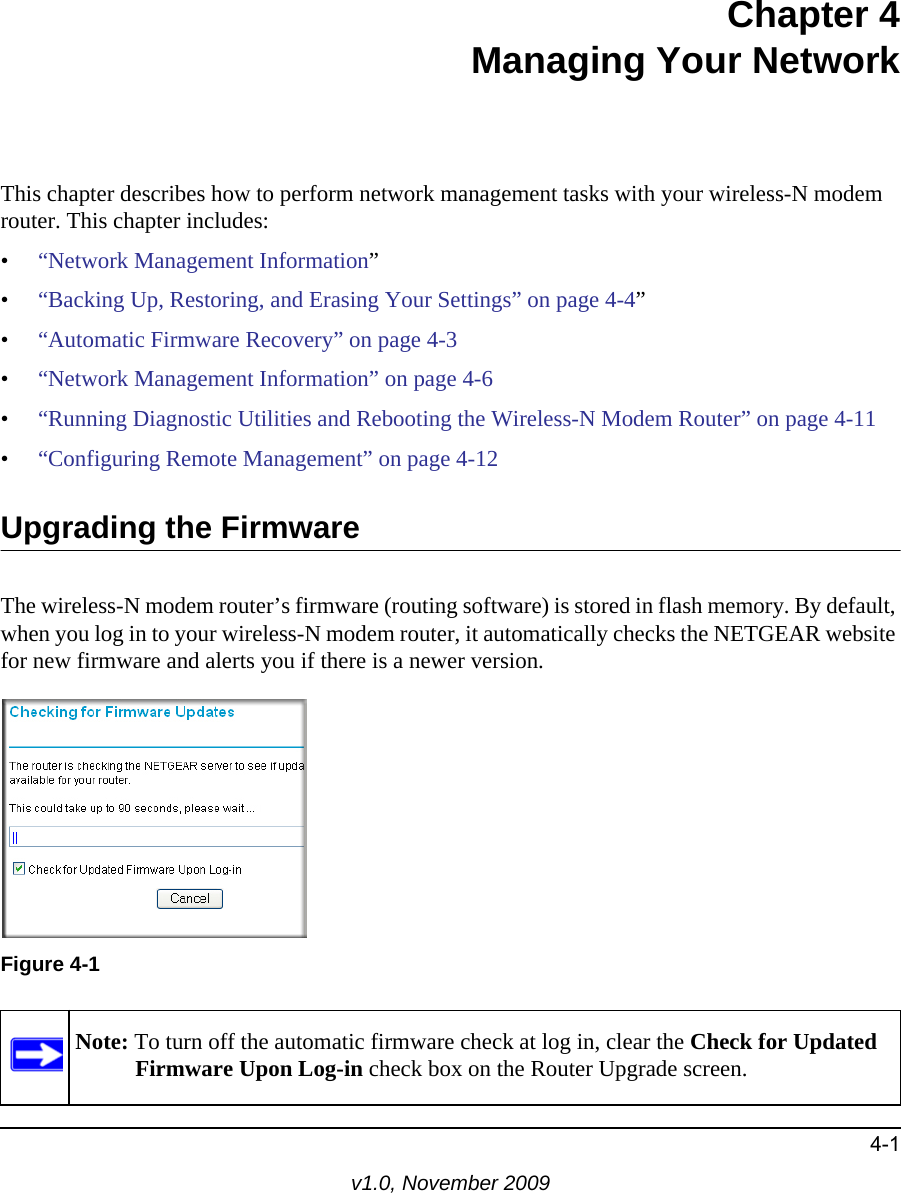 4-1v1.0, November 2009Chapter 4Managing Your NetworkThis chapter describes how to perform network management tasks with your wireless-N modem router. This chapter includes:•“Network Management Information”•“Backing Up, Restoring, and Erasing Your Settings” on page 4-4”•“Automatic Firmware Recovery” on page 4-3•“Network Management Information” on page 4-6•“Running Diagnostic Utilities and Rebooting the Wireless-N Modem Router” on page 4-11•“Configuring Remote Management” on page 4-12Upgrading the FirmwareThe wireless-N modem router’s firmware (routing software) is stored in flash memory. By default, when you log in to your wireless-N modem router, it automatically checks the NETGEAR website for new firmware and alerts you if there is a newer version. Figure 4-1Note: To turn off the automatic firmware check at log in, clear the Check for Updated Firmware Upon Log-in check box on the Router Upgrade screen.