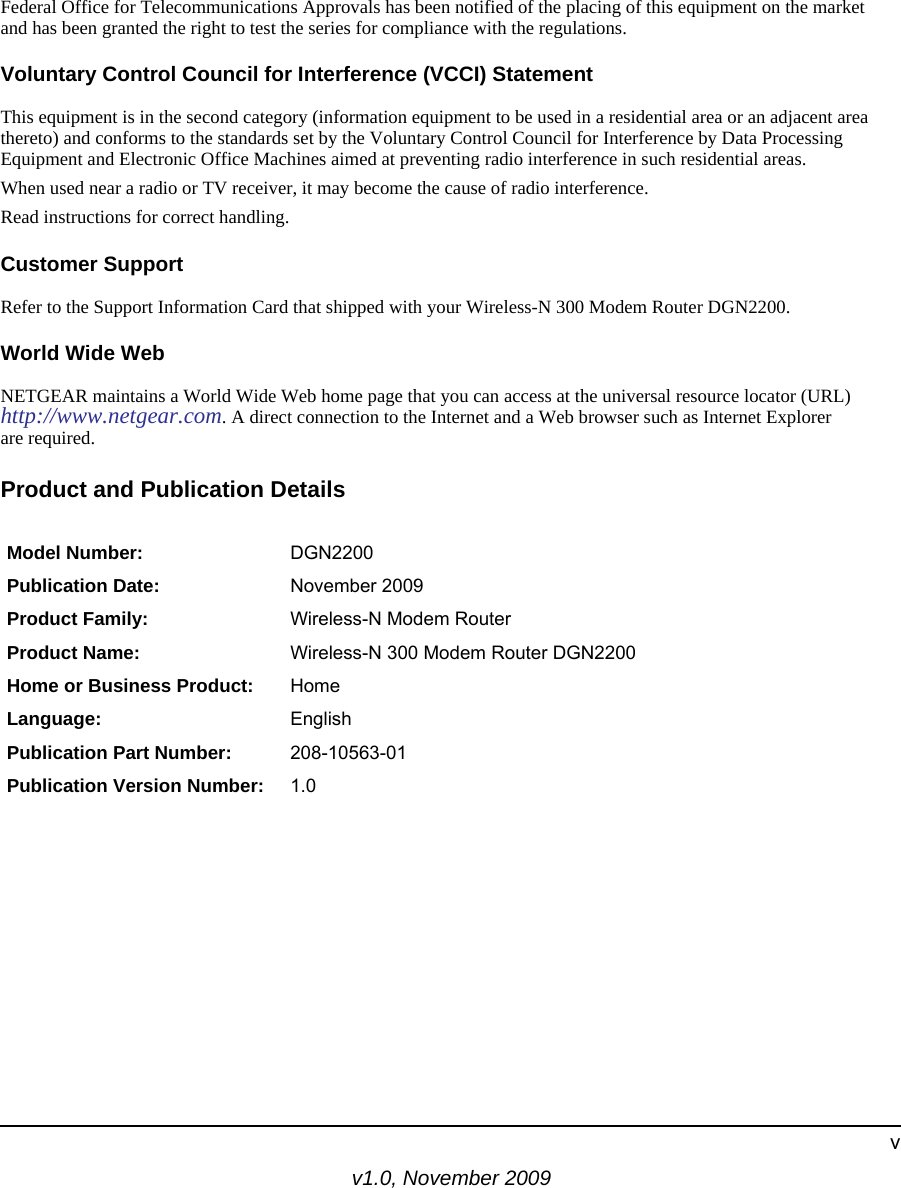 v1.0, November 2009vFederal Office for Telecommunications Approvals has been notified of the placing of this equipment on the market and has been granted the right to test the series for compliance with the regulations. Voluntary Control Council for Interference (VCCI) StatementThis equipment is in the second category (information equipment to be used in a residential area or an adjacent area thereto) and conforms to the standards set by the Voluntary Control Council for Interference by Data Processing Equipment and Electronic Office Machines aimed at preventing radio interference in such residential areas.When used near a radio or TV receiver, it may become the cause of radio interference. Read instructions for correct handling.Customer SupportRefer to the Support Information Card that shipped with your Wireless-N 300 Modem Router DGN2200.World Wide WebNETGEAR maintains a World Wide Web home page that you can access at the universal resource locator (URL)http://www.netgear.com. A direct connection to the Internet and a Web browser such as Internet Explorerare required.Product and Publication DetailsModel Number: DGN2200Publication Date: November 2009Product Family: Wireless-N Modem RouterProduct Name: Wireless-N 300 Modem Router DGN2200Home or Business Product: HomeLanguage: EnglishPublication Part Number: 208-10563-01Publication Version Number: 1.0