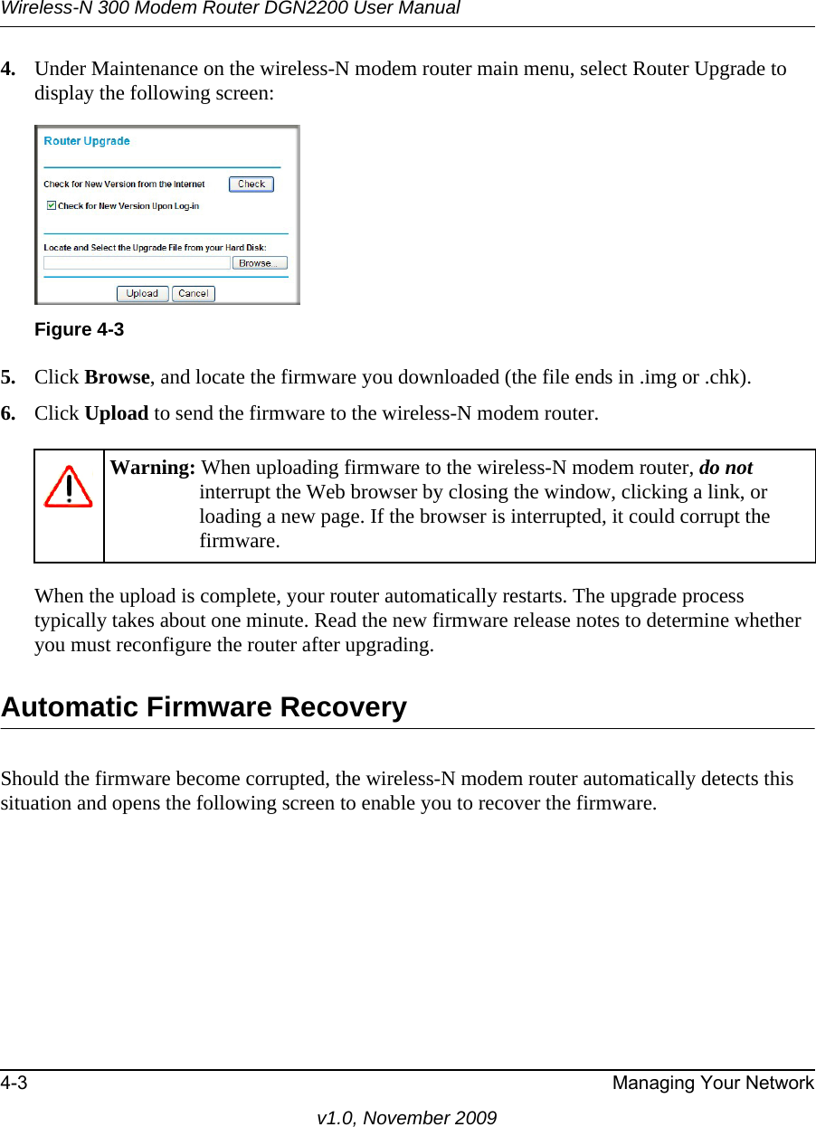 Wireless-N 300 Modem Router DGN2200 User Manual4-3 Managing Your Networkv1.0, November 20094. Under Maintenance on the wireless-N modem router main menu, select Router Upgrade to display the following screen: 5. Click Browse, and locate the firmware you downloaded (the file ends in .img or .chk). 6. Click Upload to send the firmware to the wireless-N modem router.When the upload is complete, your router automatically restarts. The upgrade process typically takes about one minute. Read the new firmware release notes to determine whether you must reconfigure the router after upgrading.Automatic Firmware RecoveryShould the firmware become corrupted, the wireless-N modem router automatically detects this situation and opens the following screen to enable you to recover the firmware.Figure 4-3Warning: When uploading firmware to the wireless-N modem router, do not interrupt the Web browser by closing the window, clicking a link, or loading a new page. If the browser is interrupted, it could corrupt the firmware. 