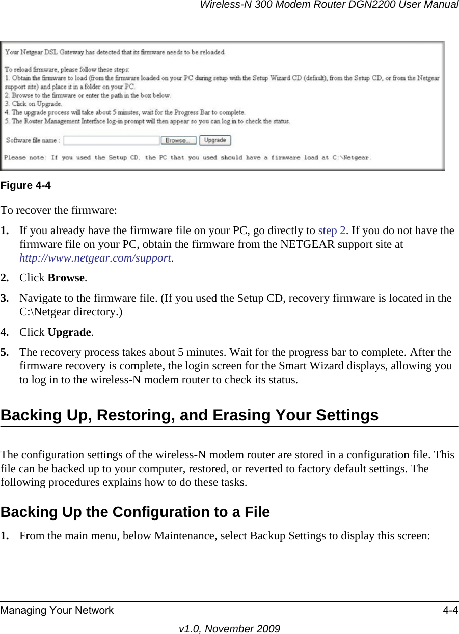 Wireless-N 300 Modem Router DGN2200 User ManualManaging Your Network 4-4v1.0, November 2009To recover the firmware:1. If you already have the firmware file on your PC, go directly to step 2. If you do not have the firmware file on your PC, obtain the firmware from the NETGEAR support site athttp://www.netgear.com/support.2. Click Browse.3. Navigate to the firmware file. (If you used the Setup CD, recovery firmware is located in the C:\Netgear directory.)4. Click Upgrade.5. The recovery process takes about 5 minutes. Wait for the progress bar to complete. After the firmware recovery is complete, the login screen for the Smart Wizard displays, allowing you to log in to the wireless-N modem router to check its status.Backing Up, Restoring, and Erasing Your SettingsThe configuration settings of the wireless-N modem router are stored in a configuration file. This file can be backed up to your computer, restored, or reverted to factory default settings. The following procedures explains how to do these tasks.Backing Up the Configuration to a File1. From the main menu, below Maintenance, select Backup Settings to display this screen:Figure 4-4