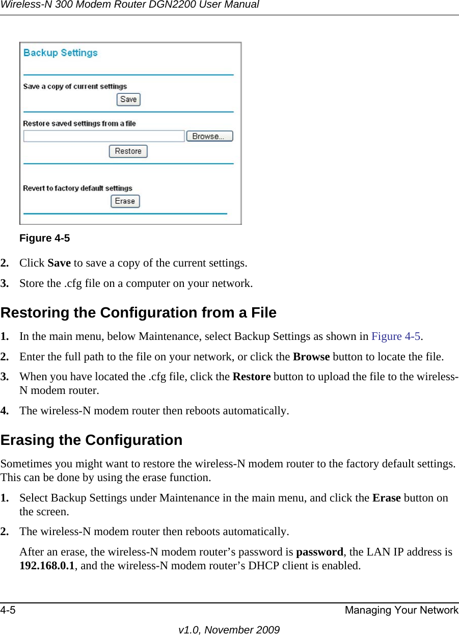 Wireless-N 300 Modem Router DGN2200 User Manual4-5 Managing Your Networkv1.0, November 20092. Click Save to save a copy of the current settings.3. Store the .cfg file on a computer on your network.Restoring the Configuration from a File1. In the main menu, below Maintenance, select Backup Settings as shown in Figure 4-5.2. Enter the full path to the file on your network, or click the Browse button to locate the file. 3. When you have located the .cfg file, click the Restore button to upload the file to the wireless-N modem router.4. The wireless-N modem router then reboots automatically.Erasing the ConfigurationSometimes you might want to restore the wireless-N modem router to the factory default settings. This can be done by using the erase function.1. Select Backup Settings under Maintenance in the main menu, and click the Erase button on the screen.2. The wireless-N modem router then reboots automatically.After an erase, the wireless-N modem router’s password is password, the LAN IP address is 192.168.0.1, and the wireless-N modem router’s DHCP client is enabled.Figure 4-5