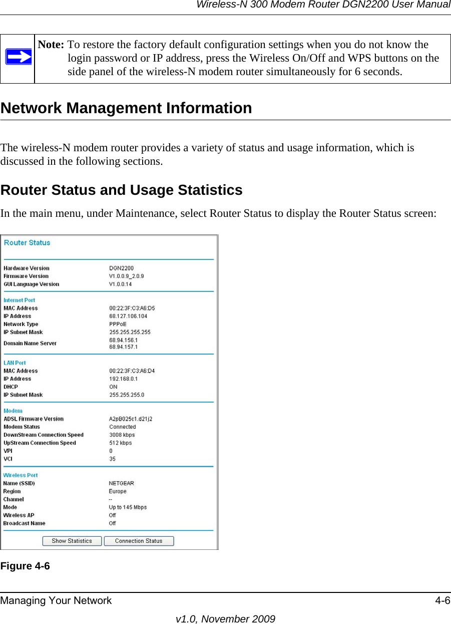 Wireless-N 300 Modem Router DGN2200 User ManualManaging Your Network 4-6v1.0, November 2009Network Management InformationThe wireless-N modem router provides a variety of status and usage information, which is discussed in the following sections.Router Status and Usage StatisticsIn the main menu, under Maintenance, select Router Status to display the Router Status screen:Note: To restore the factory default configuration settings when you do not know the login password or IP address, press the Wireless On/Off and WPS buttons on the side panel of the wireless-N modem router simultaneously for 6 seconds.Figure 4-6