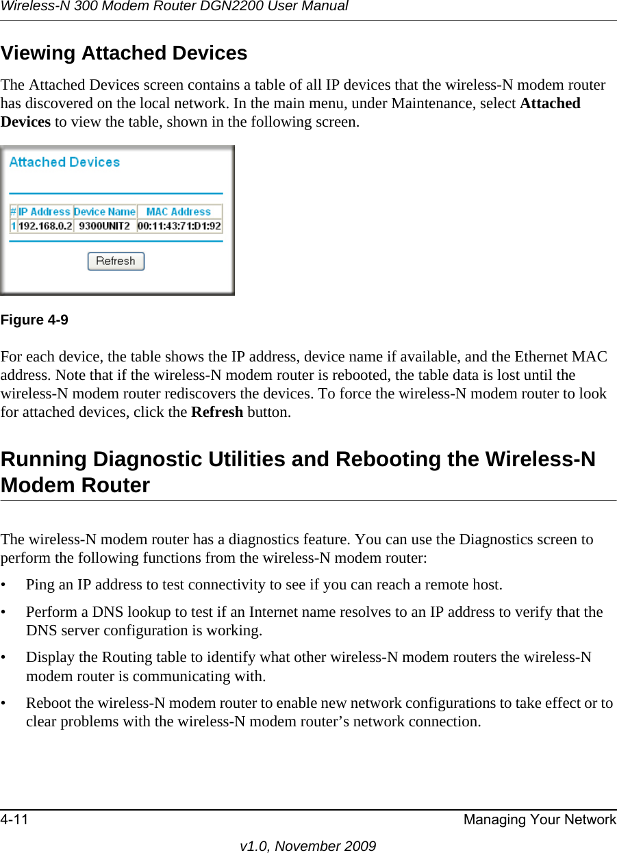 Wireless-N 300 Modem Router DGN2200 User Manual4-11 Managing Your Networkv1.0, November 2009Viewing Attached DevicesThe Attached Devices screen contains a table of all IP devices that the wireless-N modem router has discovered on the local network. In the main menu, under Maintenance, select Attached Devices to view the table, shown in the following screen.For each device, the table shows the IP address, device name if available, and the Ethernet MAC address. Note that if the wireless-N modem router is rebooted, the table data is lost until the wireless-N modem router rediscovers the devices. To force the wireless-N modem router to look for attached devices, click the Refresh button.Running Diagnostic Utilities and Rebooting the Wireless-N Modem RouterThe wireless-N modem router has a diagnostics feature. You can use the Diagnostics screen to perform the following functions from the wireless-N modem router:• Ping an IP address to test connectivity to see if you can reach a remote host.• Perform a DNS lookup to test if an Internet name resolves to an IP address to verify that the DNS server configuration is working.• Display the Routing table to identify what other wireless-N modem routers the wireless-N modem router is communicating with.• Reboot the wireless-N modem router to enable new network configurations to take effect or to clear problems with the wireless-N modem router’s network connection.Figure 4-9