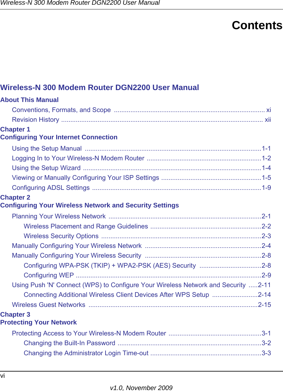 Wireless-N 300 Modem Router DGN2200 User Manualviv1.0, November 2009ContentsWireless-N 300 Modem Router DGN2200 User ManualAbout This ManualConventions, Formats, and Scope  ................................................................................... xiRevision History ............................................................................................................... xiiChapter 1 Configuring Your Internet ConnectionUsing the Setup Manual  .................................................................................................1-1Logging In to Your Wireless-N Modem Router ...............................................................1-2Using the Setup Wizard ..................................................................................................1-4Viewing or Manually Configuring Your ISP Settings .......................................................1-5Configuring ADSL Settings .............................................................................................1-9Chapter 2 Configuring Your Wireless Network and Security SettingsPlanning Your Wireless Network  ....................................................................................2-1Wireless Placement and Range Guidelines .............................................................2-2Wireless Security Options ........................................................................................2-3Manually Configuring Your Wireless Network  ................................................................2-4Manually Configuring Your Wireless Security  ................................................................2-8Configuring WPA-PSK (TKIP) + WPA2-PSK (AES) Security  ..................................2-8Configuring WEP ......................................................................................................2-9Using Push &apos;N&apos; Connect (WPS) to Configure Your Wireless Network and Security  .....2-11Connecting Additional Wireless Client Devices After WPS Setup  .........................2-14Wireless Guest Networks  .............................................................................................2-15Chapter 3 Protecting Your NetworkProtecting Access to Your Wireless-N Modem Router ...................................................3-1Changing the Built-In Password ...............................................................................3-2Changing the Administrator Login Time-out .............................................................3-3