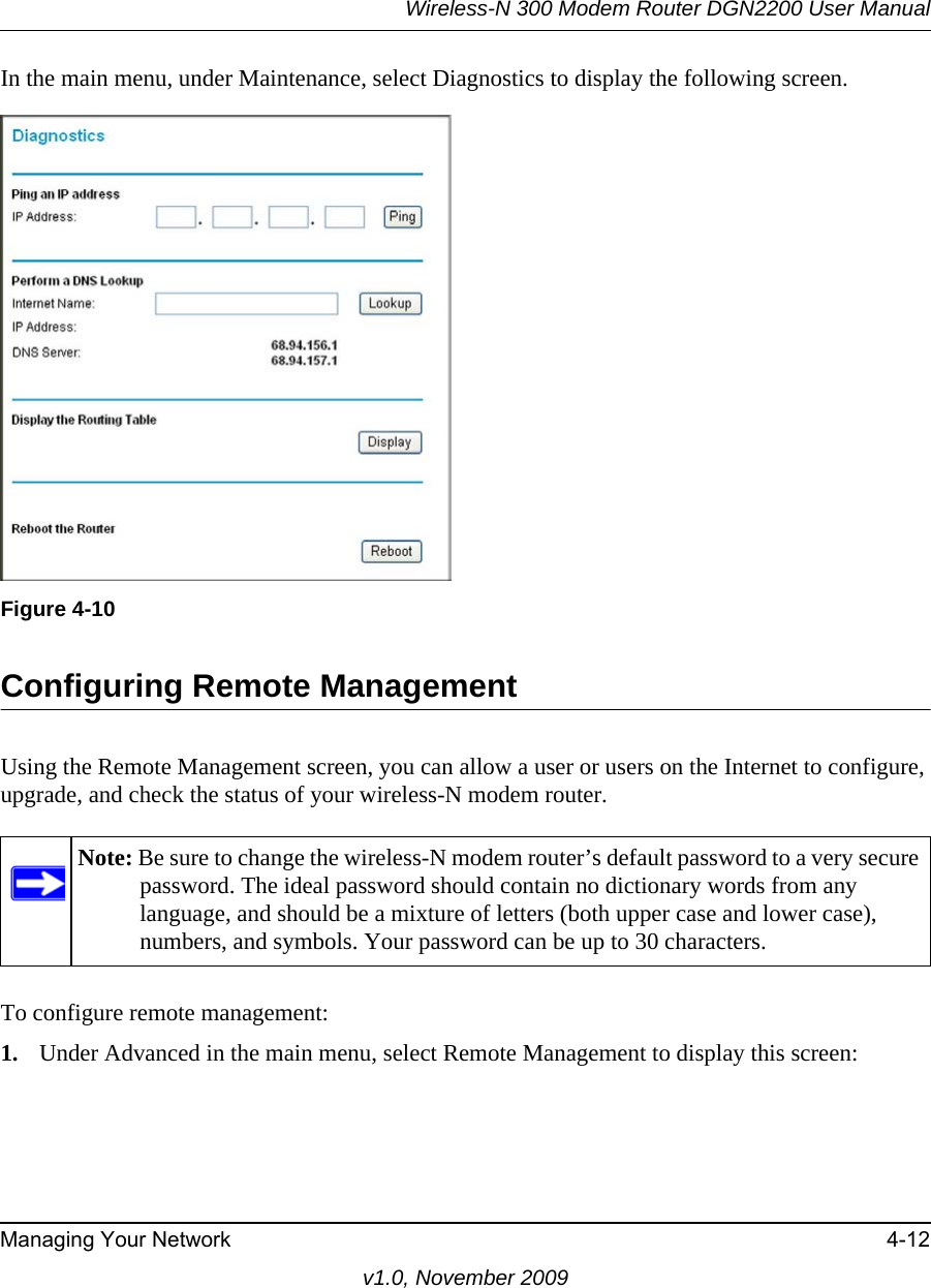 Wireless-N 300 Modem Router DGN2200 User ManualManaging Your Network 4-12v1.0, November 2009In the main menu, under Maintenance, select Diagnostics to display the following screen.Configuring Remote ManagementUsing the Remote Management screen, you can allow a user or users on the Internet to configure, upgrade, and check the status of your wireless-N modem router.To configure remote management:1. Under Advanced in the main menu, select Remote Management to display this screen:Figure 4-10Note: Be sure to change the wireless-N modem router’s default password to a very secure password. The ideal password should contain no dictionary words from any language, and should be a mixture of letters (both upper case and lower case), numbers, and symbols. Your password can be up to 30 characters.