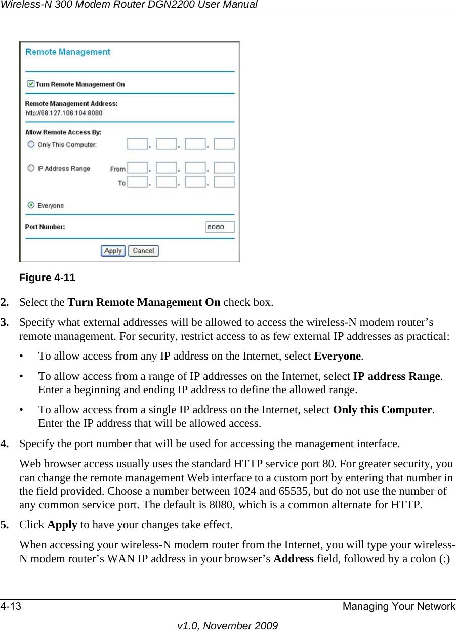 Wireless-N 300 Modem Router DGN2200 User Manual4-13 Managing Your Networkv1.0, November 20092. Select the Turn Remote Management On check box.3. Specify what external addresses will be allowed to access the wireless-N modem router’s remote management. For security, restrict access to as few external IP addresses as practical:• To allow access from any IP address on the Internet, select Everyone. • To allow access from a range of IP addresses on the Internet, select IP address Range.Enter a beginning and ending IP address to define the allowed range. • To allow access from a single IP address on the Internet, select Only this Computer.Enter the IP address that will be allowed access. 4. Specify the port number that will be used for accessing the management interface.Web browser access usually uses the standard HTTP service port 80. For greater security, you can change the remote management Web interface to a custom port by entering that number in the field provided. Choose a number between 1024 and 65535, but do not use the number of any common service port. The default is 8080, which is a common alternate for HTTP.5. Click Apply to have your changes take effect.When accessing your wireless-N modem router from the Internet, you will type your wireless-N modem router’s WAN IP address in your browser’s Address field, followed by a colon (:) Figure 4-11