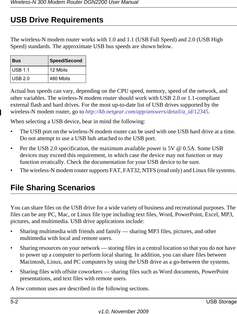 Wireless-N 300 Modem Router DGN2200 User Manual5-2 USB Storagev1.0, November 2009USB Drive RequirementsThe wireless-N modem router works with 1.0 and 1.1 (USB Full Speed) and 2.0 (USB High Speed) standards. The approximate USB bus speeds are shown below.Actual bus speeds can vary, depending on the CPU speed, memory, speed of the network, and other variables. The wireless-N modem router should work with USB 2.0 or 1.1-compliant external flash and hard drives. For the most up-to-date list of USB drives supported by the wireless-N modem router, go to http://kb.netgear.com/app/answers/detail/a_id/12345.When selecting a USB device, bear in mind the following: • The USB port on the wireless-N modem router can be used with one USB hard drive at a time. Do not attempt to use a USB hub attached to the USB port.• Per the USB 2.0 specification, the maximum available power is 5V @ 0.5A. Some USB devices may exceed this requirement, in which case the device may not function or may function erratically. Check the documentation for your USB device to be sure.• The wireless-N modem router supports FAT, FAT32, NTFS (read only) and Linux file systems. File Sharing ScenariosYou can share files on the USB drive for a wide variety of business and recreational purposes. The files can be any PC, Mac, or Linux file type including text files, Word, PowerPoint, Excel, MP3, pictures, and multimedia. USB drive applications include:• Sharing multimedia with friends and family — sharing MP3 files, pictures, and other multimedia with local and remote users.• Sharing resources on your network — storing files in a central location so that you do not have to power up a computer to perform local sharing. In addition, you can share files between Macintosh, Linux, and PC computers by using the USB drive as a go-between the systems.• Sharing files with offsite coworkers — sharing files such as Word documents, PowerPoint presentations, and text files with remote users. A few common uses are described in the following sections.Bus Speed/SecondUSB 1.1 12 MbitsUSB 2.0 480 Mbits