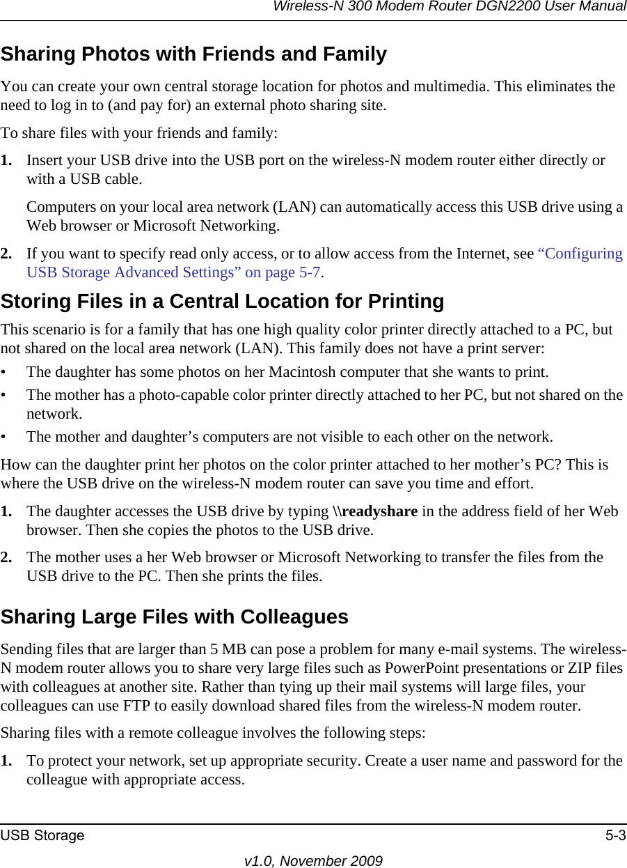Wireless-N 300 Modem Router DGN2200 User ManualUSB Storage 5-3v1.0, November 2009Sharing Photos with Friends and FamilyYou can create your own central storage location for photos and multimedia. This eliminates the need to log in to (and pay for) an external photo sharing site. To share files with your friends and family:1. Insert your USB drive into the USB port on the wireless-N modem router either directly or with a USB cable.Computers on your local area network (LAN) can automatically access this USB drive using a Web browser or Microsoft Networking.2. If you want to specify read only access, or to allow access from the Internet, see “Configuring USB Storage Advanced Settings” on page 5-7.Storing Files in a Central Location for PrintingThis scenario is for a family that has one high quality color printer directly attached to a PC, but not shared on the local area network (LAN). This family does not have a print server:• The daughter has some photos on her Macintosh computer that she wants to print.• The mother has a photo-capable color printer directly attached to her PC, but not shared on the network.• The mother and daughter’s computers are not visible to each other on the network.How can the daughter print her photos on the color printer attached to her mother’s PC? This is where the USB drive on the wireless-N modem router can save you time and effort.1. The daughter accesses the USB drive by typing \\readyshare in the address field of her Web browser. Then she copies the photos to the USB drive.2. The mother uses a her Web browser or Microsoft Networking to transfer the files from the USB drive to the PC. Then she prints the files.Sharing Large Files with ColleaguesSending files that are larger than 5 MB can pose a problem for many e-mail systems. The wireless-N modem router allows you to share very large files such as PowerPoint presentations or ZIP files with colleagues at another site. Rather than tying up their mail systems will large files, your colleagues can use FTP to easily download shared files from the wireless-N modem router.Sharing files with a remote colleague involves the following steps:1. To protect your network, set up appropriate security. Create a user name and password for the colleague with appropriate access.