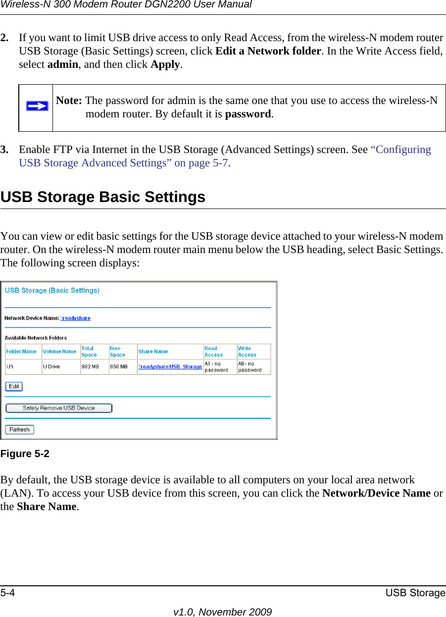 Wireless-N 300 Modem Router DGN2200 User Manual5-4 USB Storagev1.0, November 20092. If you want to limit USB drive access to only Read Access, from the wireless-N modem router USB Storage (Basic Settings) screen, click Edit a Network folder. In the Write Access field, select admin, and then click Apply.3. Enable FTP via Internet in the USB Storage (Advanced Settings) screen. See “Configuring USB Storage Advanced Settings” on page 5-7.USB Storage Basic SettingsYou can view or edit basic settings for the USB storage device attached to your wireless-N modem router. On the wireless-N modem router main menu below the USB heading, select Basic Settings. The following screen displays:By default, the USB storage device is available to all computers on your local area network (LAN). To access your USB device from this screen, you can click the Network/Device Name or the Share Name. Note: The password for admin is the same one that you use to access the wireless-N modem router. By default it is password.Figure 5-2