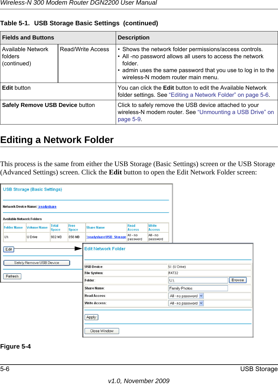 Wireless-N 300 Modem Router DGN2200 User Manual5-6 USB Storagev1.0, November 2009Editing a Network FolderThis process is the same from either the USB Storage (Basic Settings) screen or the USB Storage (Advanced Settings) screen. Click the Edit button to open the Edit Network Folder screen:Available Network folders(continued)Read/Write Access • Shows the network folder permissions/access controls.• All -no password allows all users to access the network folder. • admin uses the same password that you use to log in to the wireless-N modem router main menu. Edit button You can click the Edit button to edit the Available Network folder settings. See “Editing a Network Folder” on page 5-6.Safely Remove USB Device button Click to safely remove the USB device attached to your wireless-N modem router. See “Unmounting a USB Drive” on page 5-9.Figure 5-4Table 5-1.  USB Storage Basic Settings  (continued)Fields and Buttons Description