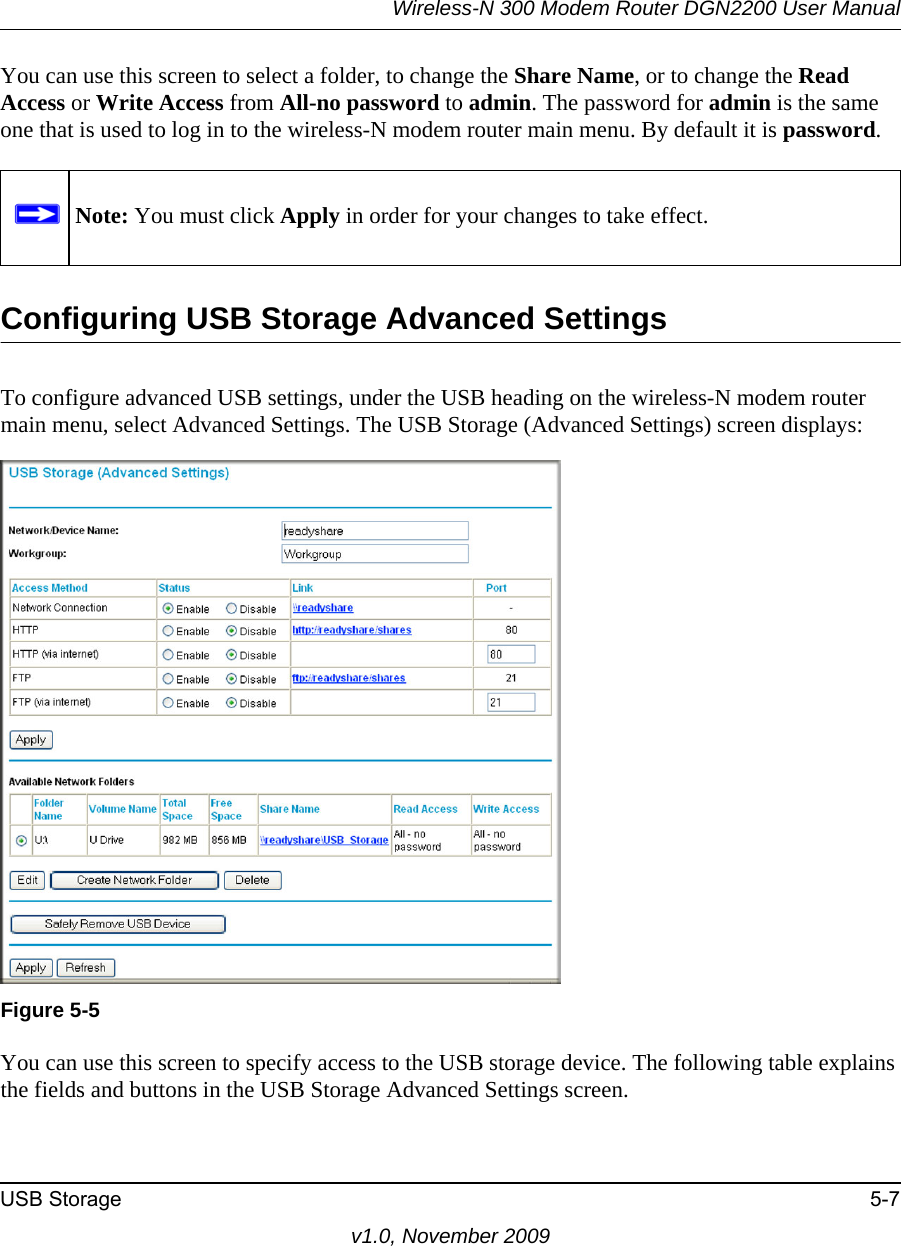 Wireless-N 300 Modem Router DGN2200 User ManualUSB Storage 5-7v1.0, November 2009You can use this screen to select a folder, to change the Share Name, or to change the Read Access or Write Access from All-no password to admin. The password for admin is the same one that is used to log in to the wireless-N modem router main menu. By default it is password.Configuring USB Storage Advanced SettingsTo configure advanced USB settings, under the USB heading on the wireless-N modem router main menu, select Advanced Settings. The USB Storage (Advanced Settings) screen displays:You can use this screen to specify access to the USB storage device. The following table explains the fields and buttons in the USB Storage Advanced Settings screen.Note: You must click Apply in order for your changes to take effect.Figure 5-5