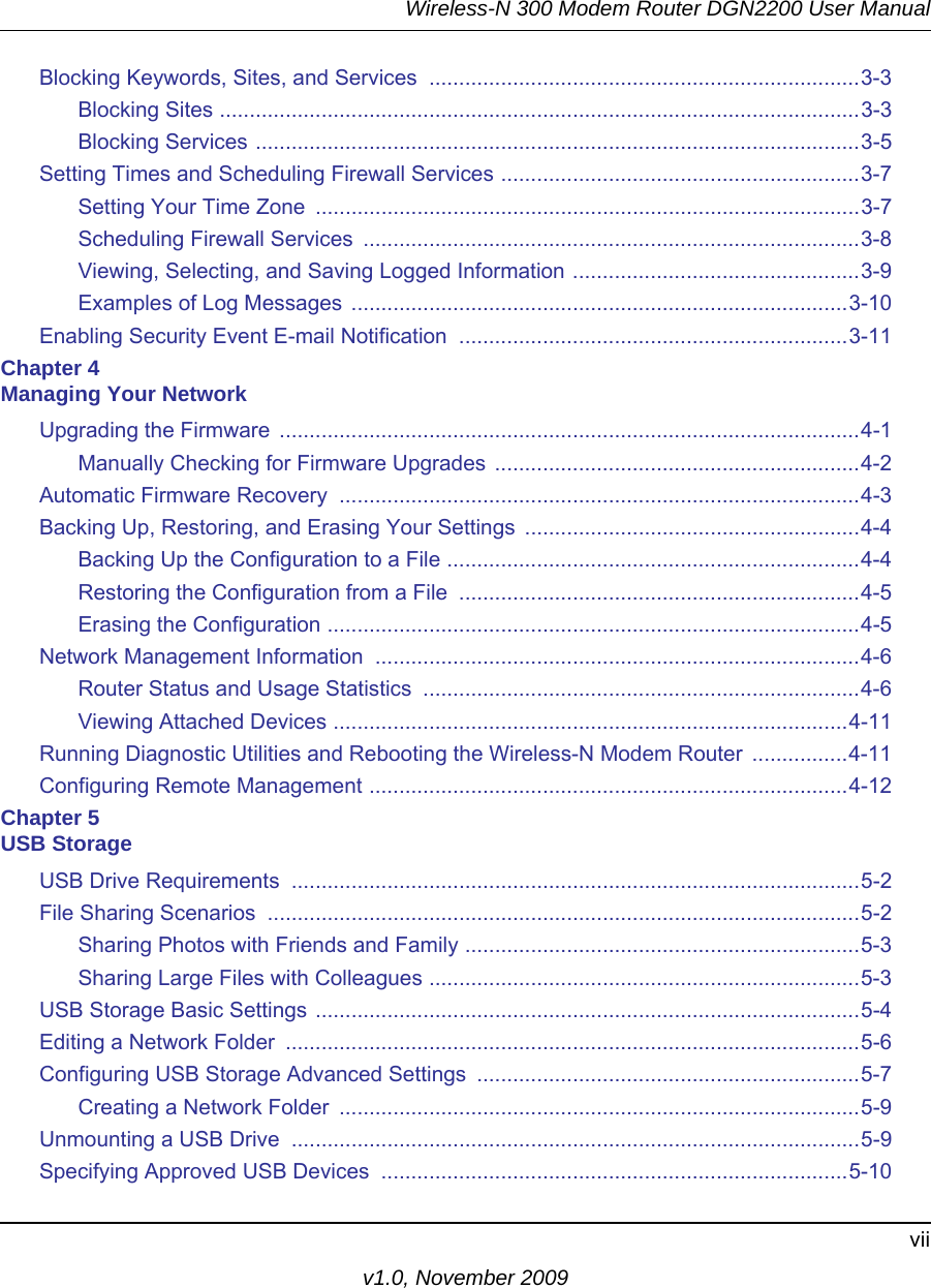 Wireless-N 300 Modem Router DGN2200 User Manualviiv1.0, November 2009Blocking Keywords, Sites, and Services  ........................................................................3-3Blocking Sites ...........................................................................................................3-3Blocking Services .....................................................................................................3-5Setting Times and Scheduling Firewall Services ............................................................3-7Setting Your Time Zone  ...........................................................................................3-7Scheduling Firewall Services  ...................................................................................3-8Viewing, Selecting, and Saving Logged Information ................................................3-9Examples of Log Messages ...................................................................................3-10Enabling Security Event E-mail Notification  .................................................................3-11Chapter 4 Managing Your NetworkUpgrading the Firmware  .................................................................................................4-1Manually Checking for Firmware Upgrades .............................................................4-2Automatic Firmware Recovery  .......................................................................................4-3Backing Up, Restoring, and Erasing Your Settings  ........................................................4-4Backing Up the Configuration to a File .....................................................................4-4Restoring the Configuration from a File  ...................................................................4-5Erasing the Configuration .........................................................................................4-5Network Management Information  .................................................................................4-6Router Status and Usage Statistics  .........................................................................4-6Viewing Attached Devices ......................................................................................4-11Running Diagnostic Utilities and Rebooting the Wireless-N Modem Router  ................4-11Configuring Remote Management ................................................................................4-12Chapter 5 USB StorageUSB Drive Requirements  ...............................................................................................5-2File Sharing Scenarios  ...................................................................................................5-2Sharing Photos with Friends and Family ..................................................................5-3Sharing Large Files with Colleagues ........................................................................5-3USB Storage Basic Settings ...........................................................................................5-4Editing a Network Folder  ................................................................................................5-6Configuring USB Storage Advanced Settings  ................................................................5-7Creating a Network Folder  .......................................................................................5-9Unmounting a USB Drive  ...............................................................................................5-9Specifying Approved USB Devices  ..............................................................................5-10