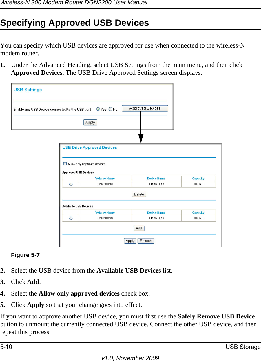 Wireless-N 300 Modem Router DGN2200 User Manual5-10 USB Storagev1.0, November 2009Specifying Approved USB DevicesYou can specify which USB devices are approved for use when connected to the wireless-N modem router.1. Under the Advanced Heading, select USB Settings from the main menu, and then click Approved Devices. The USB Drive Approved Settings screen displays:2. Select the USB device from the Available USB Devices list.3. Click Add.4. Select the Allow only approved devices check box.5. Click Apply so that your change goes into effect.If you want to approve another USB device, you must first use the Safely Remove USB Device button to unmount the currently connected USB device. Connect the other USB device, and then repeat this process.Figure 5-7