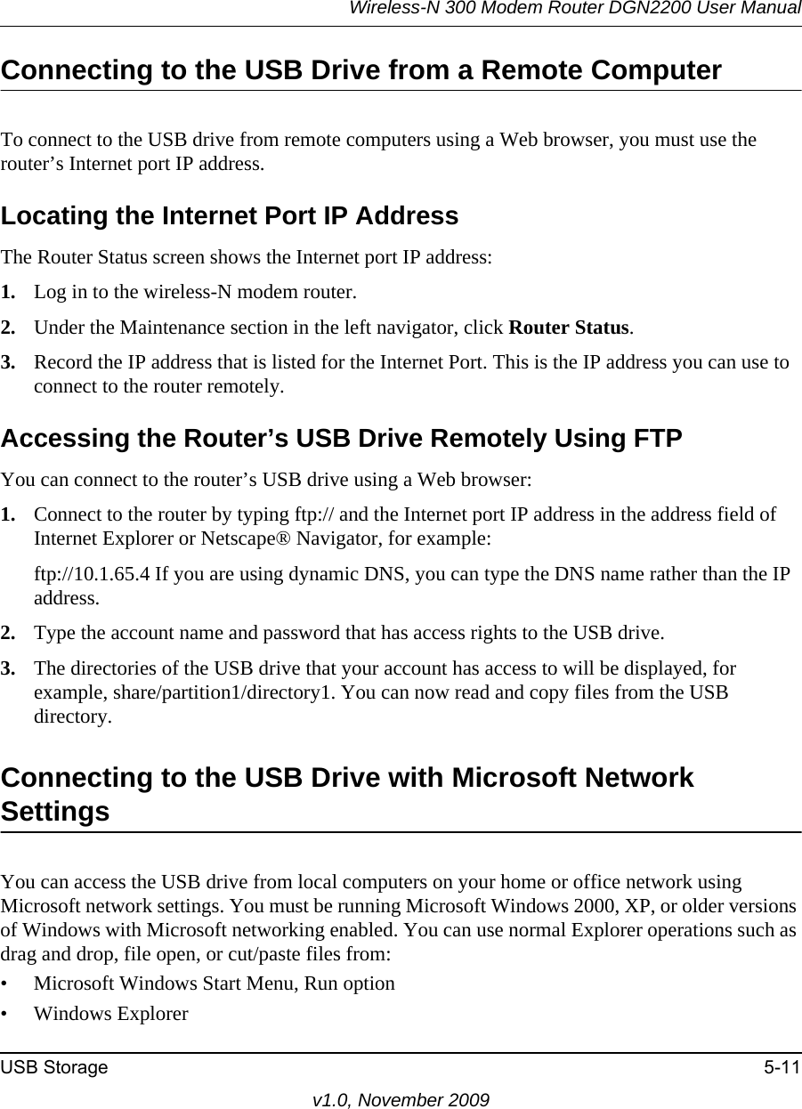 Wireless-N 300 Modem Router DGN2200 User ManualUSB Storage 5-11v1.0, November 2009Connecting to the USB Drive from a Remote ComputerTo connect to the USB drive from remote computers using a Web browser, you must use the router’s Internet port IP address.Locating the Internet Port IP AddressThe Router Status screen shows the Internet port IP address:1. Log in to the wireless-N modem router.2. Under the Maintenance section in the left navigator, click Router Status.3. Record the IP address that is listed for the Internet Port. This is the IP address you can use to connect to the router remotely.Accessing the Router’s USB Drive Remotely Using FTPYou can connect to the router’s USB drive using a Web browser:1. Connect to the router by typing ftp:// and the Internet port IP address in the address field of Internet Explorer or Netscape® Navigator, for example:ftp://10.1.65.4 If you are using dynamic DNS, you can type the DNS name rather than the IP address.2. Type the account name and password that has access rights to the USB drive.3. The directories of the USB drive that your account has access to will be displayed, for example, share/partition1/directory1. You can now read and copy files from the USB directory.Connecting to the USB Drive with Microsoft Network SettingsYou can access the USB drive from local computers on your home or office network using Microsoft network settings. You must be running Microsoft Windows 2000, XP, or older versions of Windows with Microsoft networking enabled. You can use normal Explorer operations such as drag and drop, file open, or cut/paste files from:• Microsoft Windows Start Menu, Run option• Windows Explorer