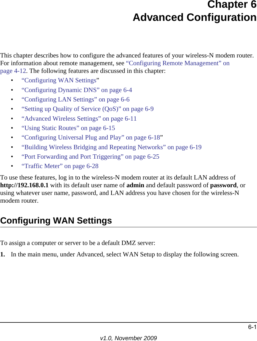 6-1v1.0, November 2009Chapter 6Advanced ConfigurationThis chapter describes how to configure the advanced features of your wireless-N modem router. For information about remote management, see “Configuring Remote Management” on page 4-12. The following features are discussed in this chapter:•“Configuring WAN Settings”•“Configuring Dynamic DNS” on page 6-4•“Configuring LAN Settings” on page 6-6•“Setting up Quality of Service (QoS)” on page 6-9•“Advanced Wireless Settings” on page 6-11•“Using Static Routes” on page 6-15•“Configuring Universal Plug and Play” on page 6-18”•“Building Wireless Bridging and Repeating Networks” on page 6-19•“Port Forwarding and Port Triggering” on page 6-25•“Traffic Meter” on page 6-28To use these features, log in to the wireless-N modem router at its default LAN address ofhttp://192.168.0.1 with its default user name of admin and default password of password, or using whatever user name, password, and LAN address you have chosen for the wireless-N modem router.Configuring WAN SettingsTo assign a computer or server to be a default DMZ server: 1. In the main menu, under Advanced, select WAN Setup to display the following screen.