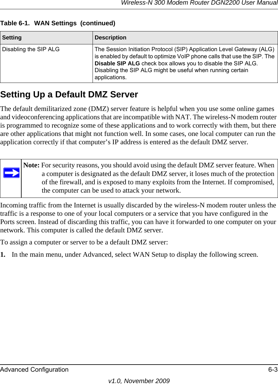 Wireless-N 300 Modem Router DGN2200 User ManualAdvanced Configuration 6-3v1.0, November 2009Setting Up a Default DMZ ServerThe default demilitarized zone (DMZ) server feature is helpful when you use some online games and videoconferencing applications that are incompatible with NAT. The wireless-N modem router is programmed to recognize some of these applications and to work correctly with them, but there are other applications that might not function well. In some cases, one local computer can run the application correctly if that computer’s IP address is entered as the default DMZ server.Incoming traffic from the Internet is usually discarded by the wireless-N modem router unless the traffic is a response to one of your local computers or a service that you have configured in the Ports screen. Instead of discarding this traffic, you can have it forwarded to one computer on your network. This computer is called the default DMZ server.To assign a computer or server to be a default DMZ server: 1. In the main menu, under Advanced, select WAN Setup to display the following screen.Disabling the SIP ALG The Session Initiation Protocol (SIP) Application Level Gateway (ALG) is enabled by default to optimize VoIP phone calls that use the SIP. The Disable SIP ALG check box allows you to disable the SIP ALG. Disabling the SIP ALG might be useful when running certain applications.Note: For security reasons, you should avoid using the default DMZ server feature. When a computer is designated as the default DMZ server, it loses much of the protection of the firewall, and is exposed to many exploits from the Internet. If compromised, the computer can be used to attack your network.Table 6-1.  WAN Settings  (continued)Setting Description