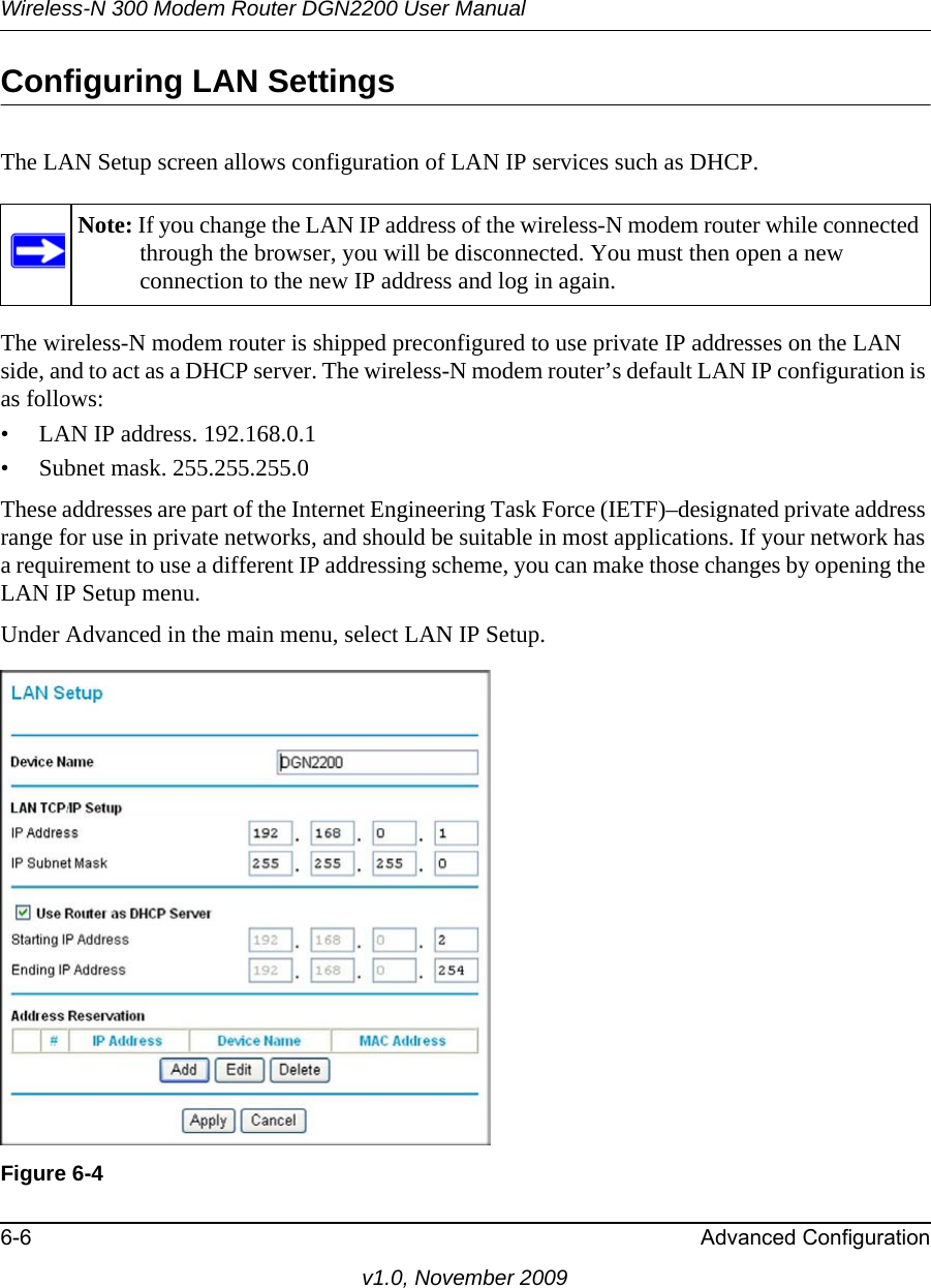 Wireless-N 300 Modem Router DGN2200 User Manual6-6 Advanced Configurationv1.0, November 2009Configuring LAN SettingsThe LAN Setup screen allows configuration of LAN IP services such as DHCP. The wireless-N modem router is shipped preconfigured to use private IP addresses on the LAN side, and to act as a DHCP server. The wireless-N modem router’s default LAN IP configuration is as follows:• LAN IP address. 192.168.0.1• Subnet mask. 255.255.255.0These addresses are part of the Internet Engineering Task Force (IETF)–designated private address range for use in private networks, and should be suitable in most applications. If your network has a requirement to use a different IP addressing scheme, you can make those changes by opening the LAN IP Setup menu.Under Advanced in the main menu, select LAN IP Setup.Note: If you change the LAN IP address of the wireless-N modem router while connected through the browser, you will be disconnected. You must then open a new connection to the new IP address and log in again.Figure 6-4