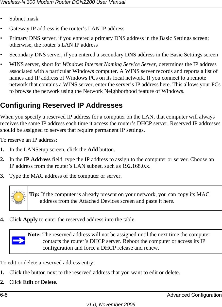 Wireless-N 300 Modem Router DGN2200 User Manual6-8 Advanced Configurationv1.0, November 2009• Subnet mask• Gateway IP address is the router’s LAN IP address• Primary DNS server, if you entered a primary DNS address in the Basic Settings screen; otherwise, the router’s LAN IP address• Secondary DNS server, if you entered a secondary DNS address in the Basic Settings screen• WINS server, short for Windows Internet Naming Service Server, determines the IP address associated with a particular Windows computer. A WINS server records and reports a list of names and IP address of Windows PCs on its local network. If you connect to a remote network that contains a WINS server, enter the server’s IP address here. This allows your PCs to browse the network using the Network Neighborhood feature of Windows.Configuring Reserved IP AddressesWhen you specify a reserved IP address for a computer on the LAN, that computer will always receives the same IP address each time it access the router’s DHCP server. Reserved IP addresses should be assigned to servers that require permanent IP settings. To reserve an IP address: 1. In the LANSetup screen, click the Add button. 2. In the IP Address field, type the IP address to assign to the computer or server. Choose an IP address from the router’s LAN subnet, such as 192.168.0.x. 3. Type the MAC address of the computer or server. 4. Click Apply to enter the reserved address into the table. To edit or delete a reserved address entry: 1. Click the button next to the reserved address that you want to edit or delete. 2. Click Edit or Delete. Tip: If the computer is already present on your network, you can copy its MAC address from the Attached Devices screen and paste it here.Note: The reserved address will not be assigned until the next time the computer contacts the router’s DHCP server. Reboot the computer or access its IP configuration and force a DHCP release and renew.