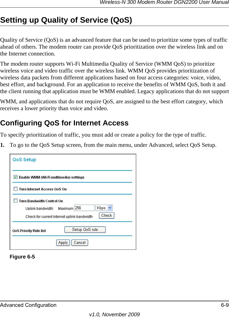 Wireless-N 300 Modem Router DGN2200 User ManualAdvanced Configuration 6-9v1.0, November 2009Setting up Quality of Service (QoS)Quality of Service (QoS) is an advanced feature that can be used to prioritize some types of traffic ahead of others. The modem router can provide QoS prioritization over the wireless link and on the Internet connection.The modem router supports Wi-Fi Multimedia Quality of Service (WMM QoS) to prioritize wireless voice and video traffic over the wireless link. WMM QoS provides prioritization of wireless data packets from different applications based on four access categories: voice, video, best effort, and background. For an application to receive the benefits of WMM QoS, both it and the client running that application must be WMM enabled. Legacy applications that do not supportWMM, and applications that do not require QoS, are assigned to the best effort category, which receives a lower priority than voice and video.Configuring QoS for Internet AccessTo specify prioritization of traffic, you must add or create a policy for the type of traffic. 1. To go to the QoS Setup screen, from the main menu, under Advanced, select QoS Setup.Figure 6-5