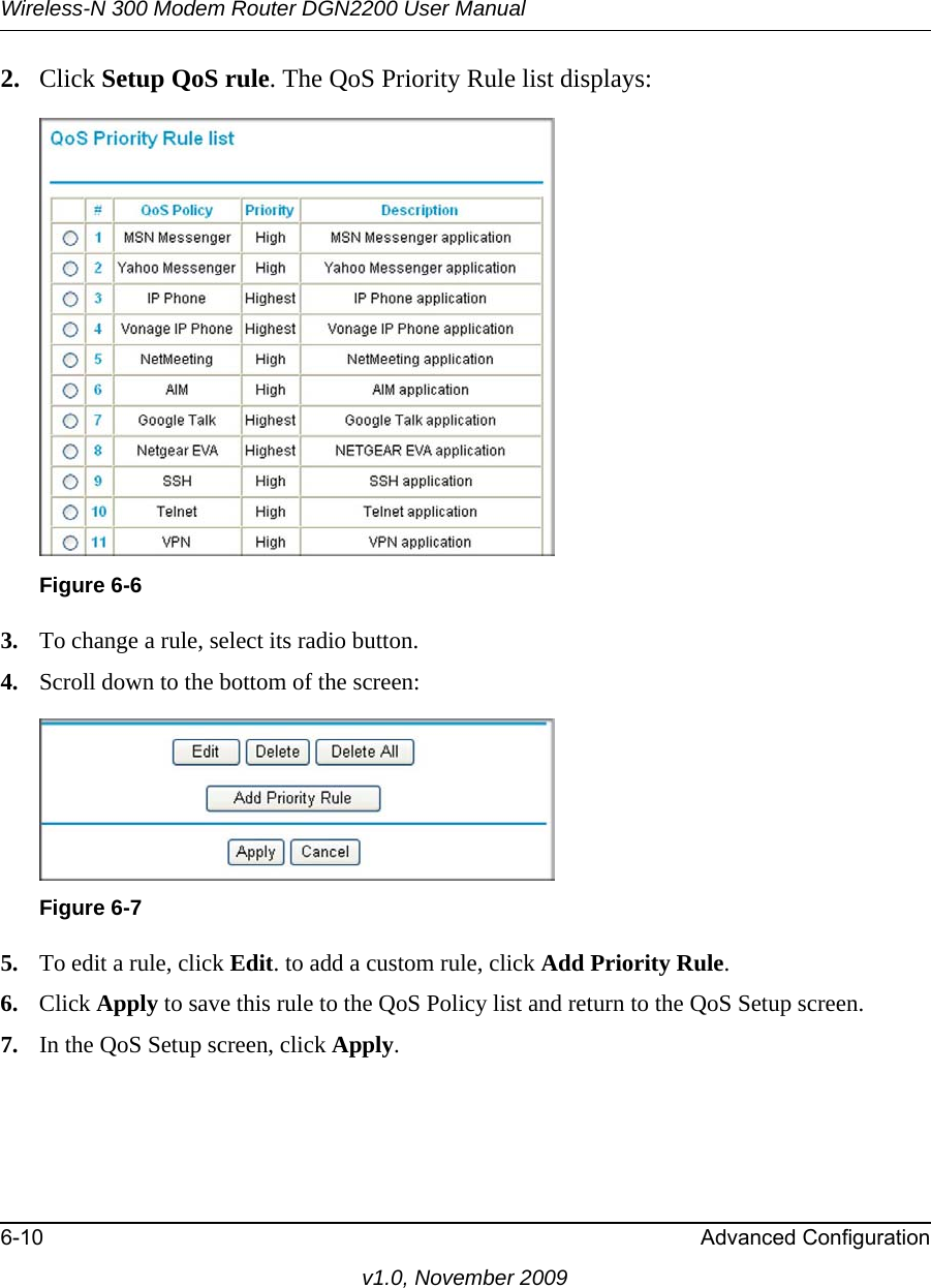 Wireless-N 300 Modem Router DGN2200 User Manual6-10 Advanced Configurationv1.0, November 20092. Click Setup QoS rule. The QoS Priority Rule list displays:3. To change a rule, select its radio button.4. Scroll down to the bottom of the screen:5. To edit a rule, click Edit. to add a custom rule, click Add Priority Rule.6. Click Apply to save this rule to the QoS Policy list and return to the QoS Setup screen.7. In the QoS Setup screen, click Apply.Figure 6-6Figure 6-7