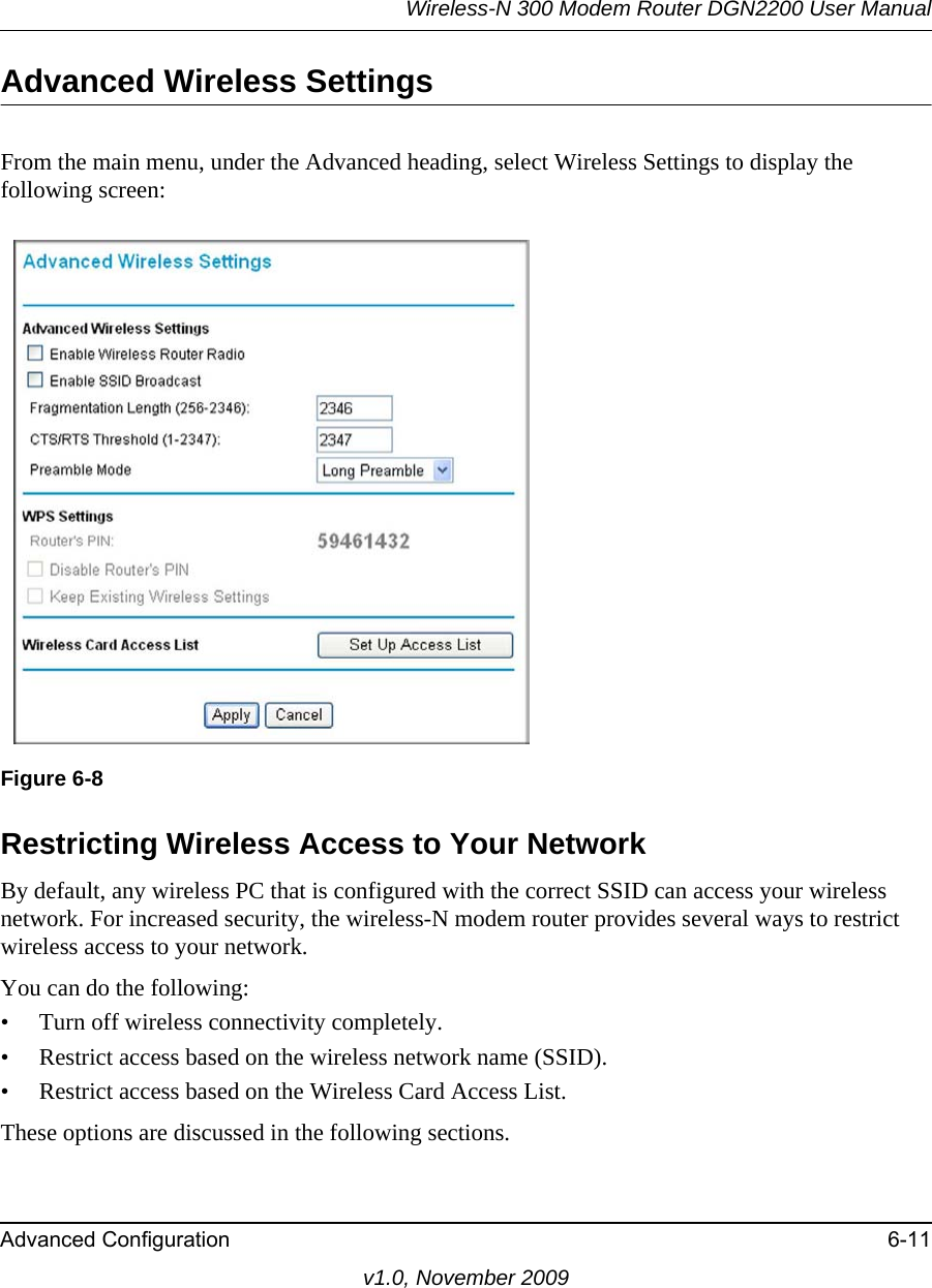 Wireless-N 300 Modem Router DGN2200 User ManualAdvanced Configuration 6-11v1.0, November 2009Advanced Wireless SettingsFrom the main menu, under the Advanced heading, select Wireless Settings to display the following screen:Restricting Wireless Access to Your NetworkBy default, any wireless PC that is configured with the correct SSID can access your wireless network. For increased security, the wireless-N modem router provides several ways to restrict wireless access to your network. You can do the following:• Turn off wireless connectivity completely.• Restrict access based on the wireless network name (SSID).• Restrict access based on the Wireless Card Access List.These options are discussed in the following sections.Figure 6-8