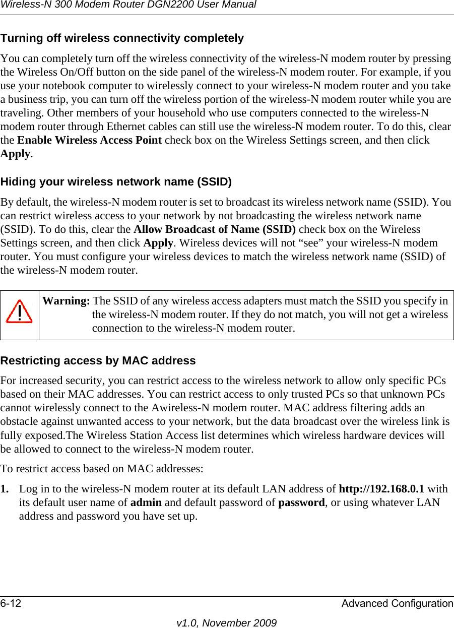 Wireless-N 300 Modem Router DGN2200 User Manual6-12 Advanced Configurationv1.0, November 2009Turning off wireless connectivity completelyYou can completely turn off the wireless connectivity of the wireless-N modem router by pressing the Wireless On/Off button on the side panel of the wireless-N modem router. For example, if you use your notebook computer to wirelessly connect to your wireless-N modem router and you take a business trip, you can turn off the wireless portion of the wireless-N modem router while you are traveling. Other members of your household who use computers connected to the wireless-N modem router through Ethernet cables can still use the wireless-N modem router. To do this, clear the Enable Wireless Access Point check box on the Wireless Settings screen, and then click Apply.Hiding your wireless network name (SSID)By default, the wireless-N modem router is set to broadcast its wireless network name (SSID). You can restrict wireless access to your network by not broadcasting the wireless network name (SSID). To do this, clear the Allow Broadcast of Name (SSID) check box on the Wireless Settings screen, and then click Apply. Wireless devices will not “see” your wireless-N modem router. You must configure your wireless devices to match the wireless network name (SSID) of the wireless-N modem router.Restricting access by MAC addressFor increased security, you can restrict access to the wireless network to allow only specific PCs based on their MAC addresses. You can restrict access to only trusted PCs so that unknown PCs cannot wirelessly connect to the Awireless-N modem router. MAC address filtering adds an obstacle against unwanted access to your network, but the data broadcast over the wireless link is fully exposed.The Wireless Station Access list determines which wireless hardware devices will be allowed to connect to the wireless-N modem router.To restrict access based on MAC addresses:1. Log in to the wireless-N modem router at its default LAN address of http://192.168.0.1 with its default user name of admin and default password of password, or using whatever LAN address and password you have set up.Warning: The SSID of any wireless access adapters must match the SSID you specify in the wireless-N modem router. If they do not match, you will not get a wireless connection to the wireless-N modem router.