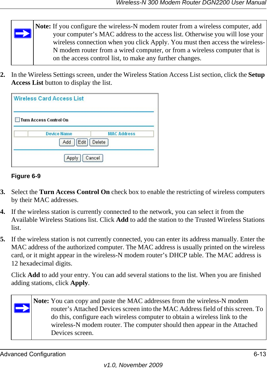 Wireless-N 300 Modem Router DGN2200 User ManualAdvanced Configuration 6-13v1.0, November 20092. In the Wireless Settings screen, under the Wireless Station Access List section, click the Setup Access List button to display the list.3. Select the Turn Access Control On check box to enable the restricting of wireless computers by their MAC addresses.4. If the wireless station is currently connected to the network, you can select it from the Available Wireless Stations list. Click Add to add the station to the Trusted Wireless Stations list.5. If the wireless station is not currently connected, you can enter its address manually. Enter the MAC address of the authorized computer. The MAC address is usually printed on the wireless card, or it might appear in the wireless-N modem router’s DHCP table. The MAC address is 12 hexadecimal digits.Click Add to add your entry. You can add several stations to the list. When you are finished adding stations, click Apply.Note: If you configure the wireless-N modem router from a wireless computer, add your computer’s MAC address to the access list. Otherwise you will lose your wireless connection when you click Apply. You must then access the wireless-N modem router from a wired computer, or from a wireless computer that is on the access control list, to make any further changes.Figure 6-9Note: You can copy and paste the MAC addresses from the wireless-N modem router’s Attached Devices screen into the MAC Address field of this screen. To do this, configure each wireless computer to obtain a wireless link to the wireless-N modem router. The computer should then appear in the Attached Devices screen.