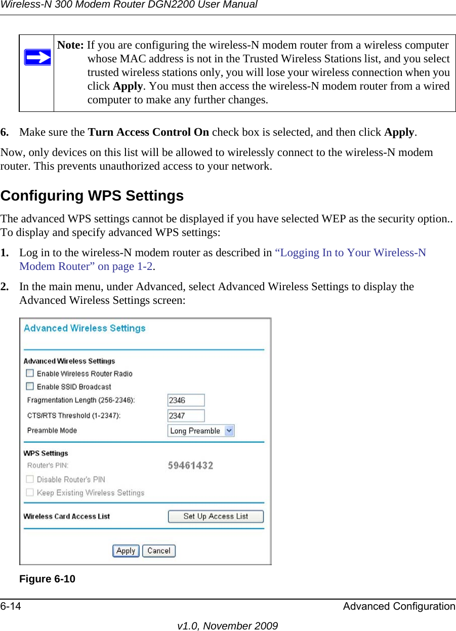 Wireless-N 300 Modem Router DGN2200 User Manual6-14 Advanced Configurationv1.0, November 20096. Make sure the Turn Access Control On check box is selected, and then click Apply.Now, only devices on this list will be allowed to wirelessly connect to the wireless-N modem router. This prevents unauthorized access to your network. Configuring WPS SettingsThe advanced WPS settings cannot be displayed if you have selected WEP as the security option.. To display and specify advanced WPS settings:1. Log in to the wireless-N modem router as described in “Logging In to Your Wireless-N Modem Router” on page 1-2.2. In the main menu, under Advanced, select Advanced Wireless Settings to display the Advanced Wireless Settings screen:Note: If you are configuring the wireless-N modem router from a wireless computer whose MAC address is not in the Trusted Wireless Stations list, and you select trusted wireless stations only, you will lose your wireless connection when you click Apply. You must then access the wireless-N modem router from a wired computer to make any further changes.Figure 6-10