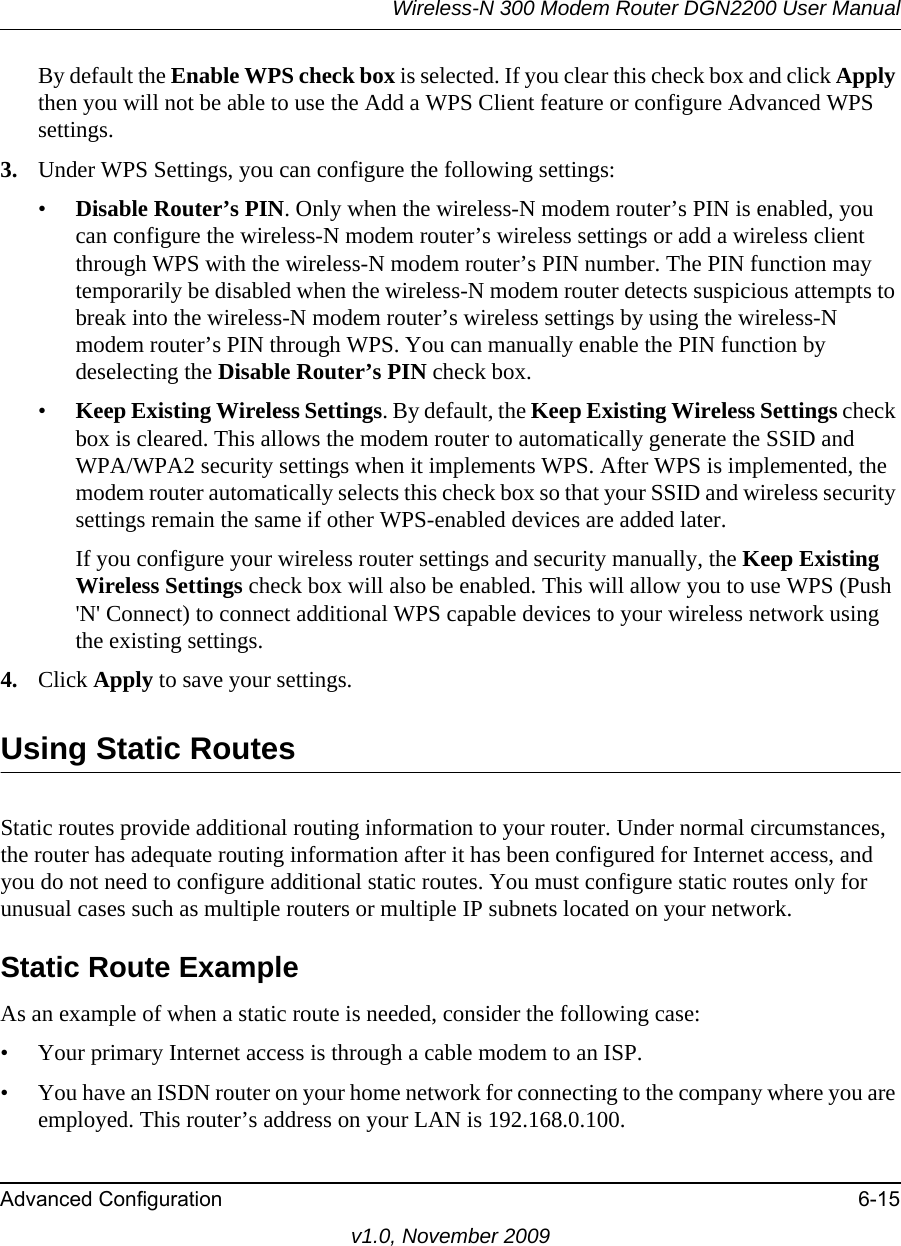 Wireless-N 300 Modem Router DGN2200 User ManualAdvanced Configuration 6-15v1.0, November 2009By default the Enable WPS check box is selected. If you clear this check box and click Apply then you will not be able to use the Add a WPS Client feature or configure Advanced WPS settings.3. Under WPS Settings, you can configure the following settings:•Disable Router’s PIN. Only when the wireless-N modem router’s PIN is enabled, you can configure the wireless-N modem router’s wireless settings or add a wireless client through WPS with the wireless-N modem router’s PIN number. The PIN function may temporarily be disabled when the wireless-N modem router detects suspicious attempts to break into the wireless-N modem router’s wireless settings by using the wireless-N modem router’s PIN through WPS. You can manually enable the PIN function by deselecting the Disable Router’s PIN check box.•Keep Existing Wireless Settings. By default, the Keep Existing Wireless Settings check box is cleared. This allows the modem router to automatically generate the SSID and WPA/WPA2 security settings when it implements WPS. After WPS is implemented, the modem router automatically selects this check box so that your SSID and wireless security settings remain the same if other WPS-enabled devices are added later.If you configure your wireless router settings and security manually, the Keep Existing Wireless Settings check box will also be enabled. This will allow you to use WPS (Push &apos;N&apos; Connect) to connect additional WPS capable devices to your wireless network using the existing settings.4. Click Apply to save your settings.Using Static RoutesStatic routes provide additional routing information to your router. Under normal circumstances, the router has adequate routing information after it has been configured for Internet access, and you do not need to configure additional static routes. You must configure static routes only for unusual cases such as multiple routers or multiple IP subnets located on your network.Static Route ExampleAs an example of when a static route is needed, consider the following case:• Your primary Internet access is through a cable modem to an ISP.• You have an ISDN router on your home network for connecting to the company where you are employed. This router’s address on your LAN is 192.168.0.100.