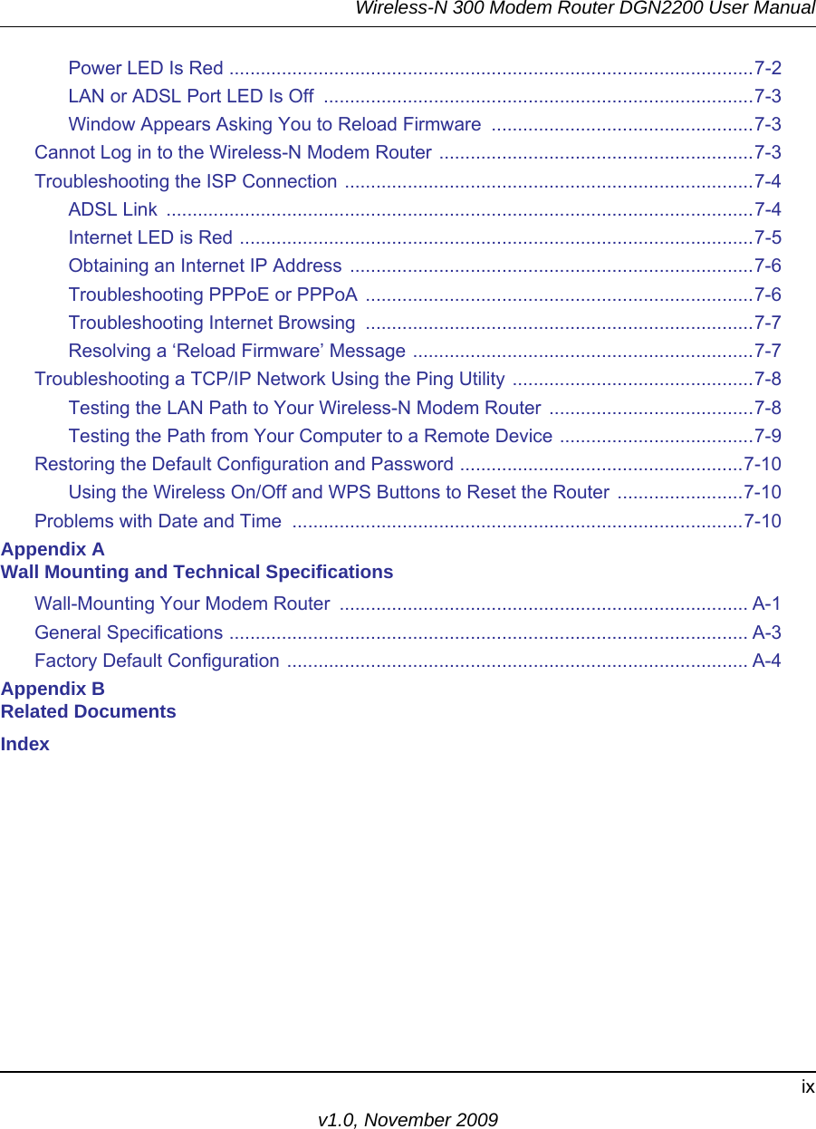 Wireless-N 300 Modem Router DGN2200 User Manualixv1.0, November 2009Power LED Is Red ....................................................................................................7-2LAN or ADSL Port LED Is Off  ..................................................................................7-3Window Appears Asking You to Reload Firmware  ..................................................7-3Cannot Log in to the Wireless-N Modem Router ............................................................7-3Troubleshooting the ISP Connection ..............................................................................7-4ADSL Link  ................................................................................................................7-4Internet LED is Red ..................................................................................................7-5Obtaining an Internet IP Address .............................................................................7-6Troubleshooting PPPoE or PPPoA ..........................................................................7-6Troubleshooting Internet Browsing  ..........................................................................7-7Resolving a ‘Reload Firmware’ Message .................................................................7-7Troubleshooting a TCP/IP Network Using the Ping Utility ..............................................7-8Testing the LAN Path to Your Wireless-N Modem Router .......................................7-8Testing the Path from Your Computer to a Remote Device .....................................7-9Restoring the Default Configuration and Password ......................................................7-10Using the Wireless On/Off and WPS Buttons to Reset the Router ........................7-10Problems with Date and Time  ......................................................................................7-10Appendix A Wall Mounting and Technical SpecificationsWall-Mounting Your Modem Router  .............................................................................. A-1General Specifications ................................................................................................... A-3Factory Default Configuration ........................................................................................ A-4Appendix B Related DocumentsIndex