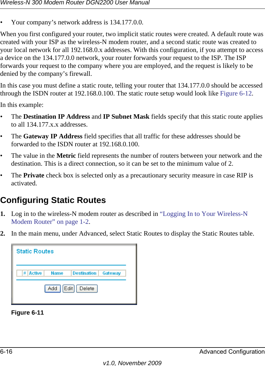 Wireless-N 300 Modem Router DGN2200 User Manual6-16 Advanced Configurationv1.0, November 2009• Your company’s network address is 134.177.0.0.When you first configured your router, two implicit static routes were created. A default route was created with your ISP as the wireless-N modem router, and a second static route was created to your local network for all 192.168.0.x addresses. With this configuration, if you attempt to access a device on the 134.177.0.0 network, your router forwards your request to the ISP. The ISP forwards your request to the company where you are employed, and the request is likely to be denied by the company’s firewall.In this case you must define a static route, telling your router that 134.177.0.0 should be accessed through the ISDN router at 192.168.0.100. The static route setup would look like Figure 6-12.In this example:• The Destination IP Address and IP Subnet Mask fields specify that this static route applies to all 134.177.x.x addresses. • The Gateway IP Address field specifies that all traffic for these addresses should be forwarded to the ISDN router at 192.168.0.100. • The value in the Metric field represents the number of routers between your network and the destination. This is a direct connection, so it can be set to the minimum value of 2.• The Private check box is selected only as a precautionary security measure in case RIP is activated.Configuring Static Routes1. Log in to the wireless-N modem router as described in “Logging In to Your Wireless-N Modem Router” on page 1-2.2. In the main menu, under Advanced, select Static Routes to display the Static Routes table.Figure 6-11