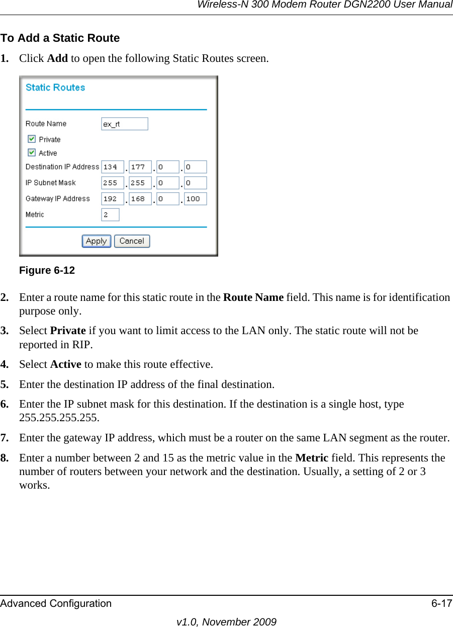 Wireless-N 300 Modem Router DGN2200 User ManualAdvanced Configuration 6-17v1.0, November 2009To Add a Static Route1. Click Add to open the following Static Routes screen.2. Enter a route name for this static route in the Route Name field. This name is for identification purpose only. 3. Select Private if you want to limit access to the LAN only. The static route will not be reported in RIP. 4. Select Active to make this route effective. 5. Enter the destination IP address of the final destination. 6. Enter the IP subnet mask for this destination. If the destination is a single host, type 255.255.255.255. 7. Enter the gateway IP address, which must be a router on the same LAN segment as the router. 8. Enter a number between 2 and 15 as the metric value in the Metric field. This represents the number of routers between your network and the destination. Usually, a setting of 2 or 3 works. Figure 6-12