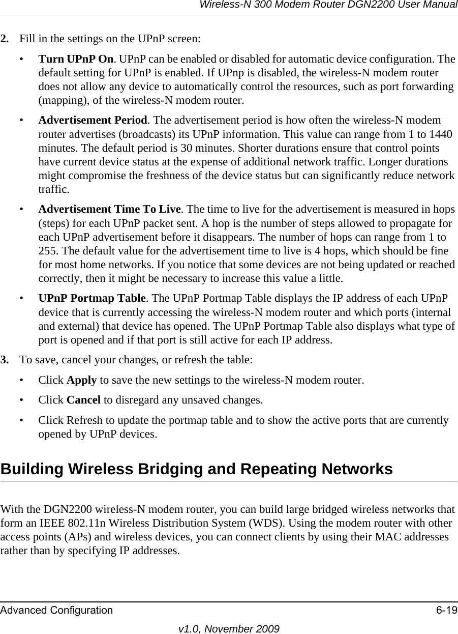 Wireless-N 300 Modem Router DGN2200 User ManualAdvanced Configuration 6-19v1.0, November 20092. Fill in the settings on the UPnP screen:•Turn UPnP On. UPnP can be enabled or disabled for automatic device configuration. The default setting for UPnP is enabled. If UPnp is disabled, the wireless-N modem router does not allow any device to automatically control the resources, such as port forwarding (mapping), of the wireless-N modem router. •Advertisement Period. The advertisement period is how often the wireless-N modem router advertises (broadcasts) its UPnP information. This value can range from 1 to 1440 minutes. The default period is 30 minutes. Shorter durations ensure that control points have current device status at the expense of additional network traffic. Longer durations might compromise the freshness of the device status but can significantly reduce network traffic.•Advertisement Time To Live. The time to live for the advertisement is measured in hops (steps) for each UPnP packet sent. A hop is the number of steps allowed to propagate for each UPnP advertisement before it disappears. The number of hops can range from 1 to 255. The default value for the advertisement time to live is 4 hops, which should be fine for most home networks. If you notice that some devices are not being updated or reached correctly, then it might be necessary to increase this value a little.•UPnP Portmap Table. The UPnP Portmap Table displays the IP address of each UPnP device that is currently accessing the wireless-N modem router and which ports (internal and external) that device has opened. The UPnP Portmap Table also displays what type of port is opened and if that port is still active for each IP address. 3. To save, cancel your changes, or refresh the table:• Click Apply to save the new settings to the wireless-N modem router. • Click Cancel to disregard any unsaved changes. • Click Refresh to update the portmap table and to show the active ports that are currently opened by UPnP devices.Building Wireless Bridging and Repeating NetworksWith the DGN2200 wireless-N modem router, you can build large bridged wireless networks that form an IEEE 802.11n Wireless Distribution System (WDS). Using the modem router with other access points (APs) and wireless devices, you can connect clients by using their MAC addresses rather than by specifying IP addresses.