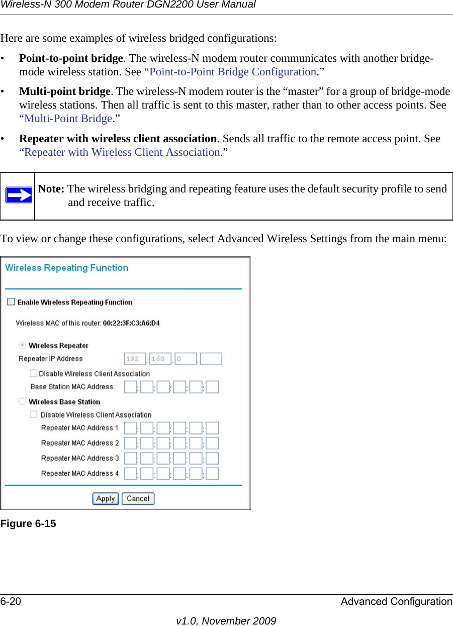 Wireless-N 300 Modem Router DGN2200 User Manual6-20 Advanced Configurationv1.0, November 2009Here are some examples of wireless bridged configurations:•Point-to-point bridge. The wireless-N modem router communicates with another bridge-mode wireless station. See “Point-to-Point Bridge Configuration.”•Multi-point bridge. The wireless-N modem router is the “master” for a group of bridge-mode wireless stations. Then all traffic is sent to this master, rather than to other access points. See “Multi-Point Bridge.”•Repeater with wireless client association. Sends all traffic to the remote access point. See “Repeater with Wireless Client Association.”To view or change these configurations, select Advanced Wireless Settings from the main menu:Note: The wireless bridging and repeating feature uses the default security profile to send and receive traffic.Figure 6-15