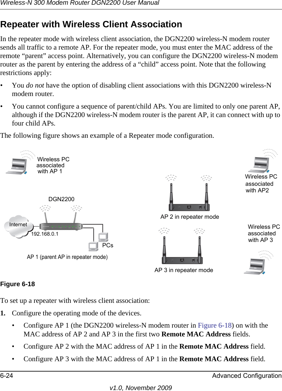 Wireless-N 300 Modem Router DGN2200 User Manual6-24 Advanced Configurationv1.0, November 2009Repeater with Wireless Client AssociationIn the repeater mode with wireless client association, the DGN2200 wireless-N modem router sends all traffic to a remote AP. For the repeater mode, you must enter the MAC address of the remote “parent” access point. Alternatively, you can configure the DGN2200 wireless-N modem router as the parent by entering the address of a “child” access point. Note that the following restrictions apply:• You do not have the option of disabling client associations with this DGN2200 wireless-N modem router. • You cannot configure a sequence of parent/child APs. You are limited to only one parent AP, although if the DGN2200 wireless-N modem router is the parent AP, it can connect with up to four child APs. The following figure shows an example of a Repeater mode configuration. To set up a repeater with wireless client association:1. Configure the operating mode of the devices.• Configure AP 1 (the DGN2200 wireless-N modem router in Figure 6-18) on with the MAC address of AP 2 and AP 3 in the first two Remote MAC Address fields.• Configure AP 2 with the MAC address of AP 1 in the Remote MAC Address field.• Configure AP 3 with the MAC address of AP 1 in the Remote MAC Address field.Figure 6-18InternetPCsWireless PC 192.168.0.1AP 1 (parent AP in repeater mode)AP 3 in repeater mode Wireless PCassociatedwith AP 3AP 2 in repeater modeassociatedwith AP2Wireless PCwith AP 1associatedDGN2200