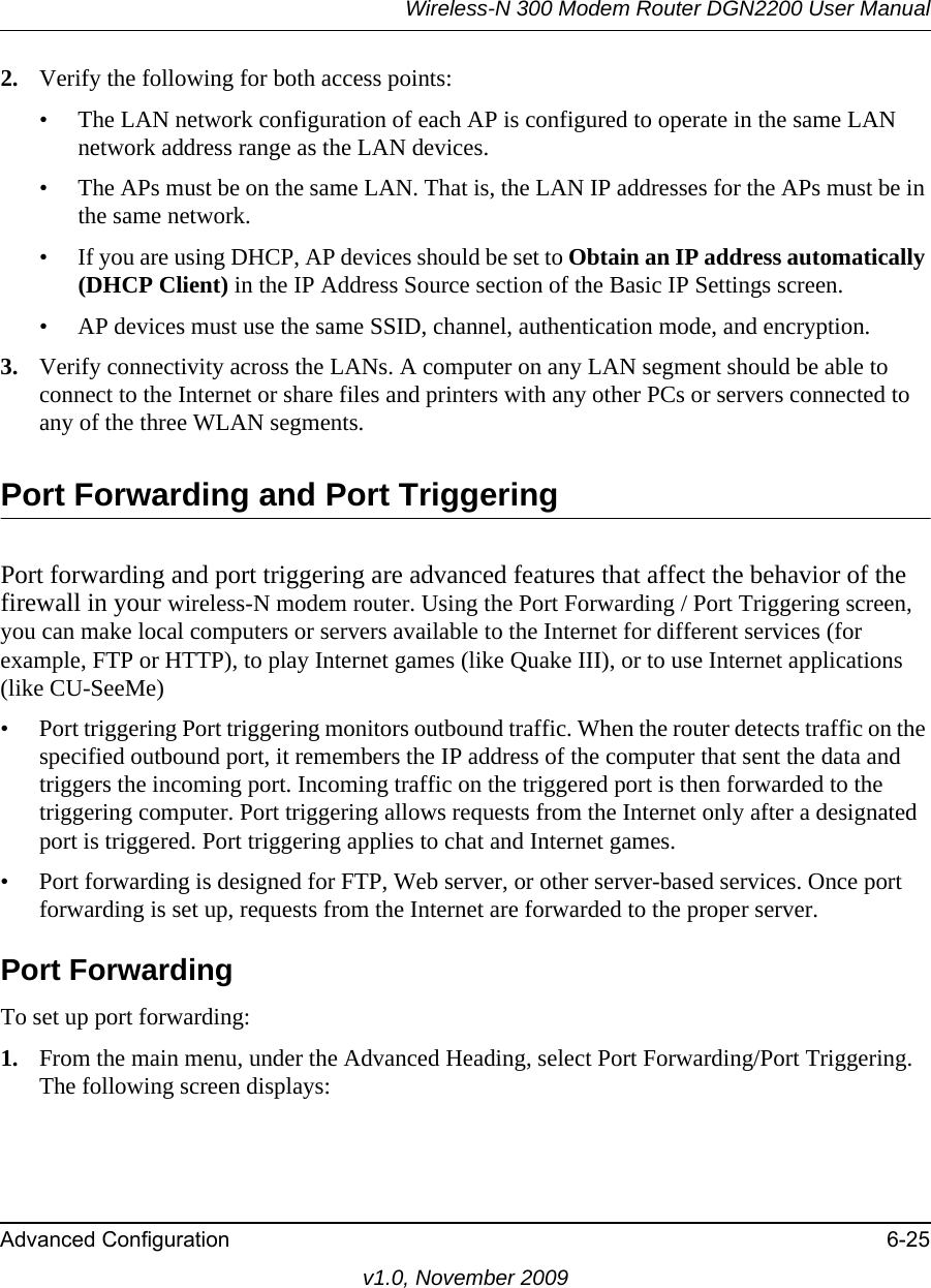 Wireless-N 300 Modem Router DGN2200 User ManualAdvanced Configuration 6-25v1.0, November 20092. Verify the following for both access points:• The LAN network configuration of each AP is configured to operate in the same LAN network address range as the LAN devices.• The APs must be on the same LAN. That is, the LAN IP addresses for the APs must be in the same network.• If you are using DHCP, AP devices should be set to Obtain an IP address automatically (DHCP Client) in the IP Address Source section of the Basic IP Settings screen.• AP devices must use the same SSID, channel, authentication mode, and encryption.3. Verify connectivity across the LANs. A computer on any LAN segment should be able to connect to the Internet or share files and printers with any other PCs or servers connected to any of the three WLAN segments.Port Forwarding and Port TriggeringPort forwarding and port triggering are advanced features that affect the behavior of the firewall in your wireless-N modem router. Using the Port Forwarding / Port Triggering screen, you can make local computers or servers available to the Internet for different services (for example, FTP or HTTP), to play Internet games (like Quake III), or to use Internet applications (like CU-SeeMe)• Port triggering Port triggering monitors outbound traffic. When the router detects traffic on the specified outbound port, it remembers the IP address of the computer that sent the data and triggers the incoming port. Incoming traffic on the triggered port is then forwarded to the triggering computer. Port triggering allows requests from the Internet only after a designated port is triggered. Port triggering applies to chat and Internet games.• Port forwarding is designed for FTP, Web server, or other server-based services. Once port forwarding is set up, requests from the Internet are forwarded to the proper server. Port ForwardingTo set up port forwarding:1. From the main menu, under the Advanced Heading, select Port Forwarding/Port Triggering. The following screen displays: