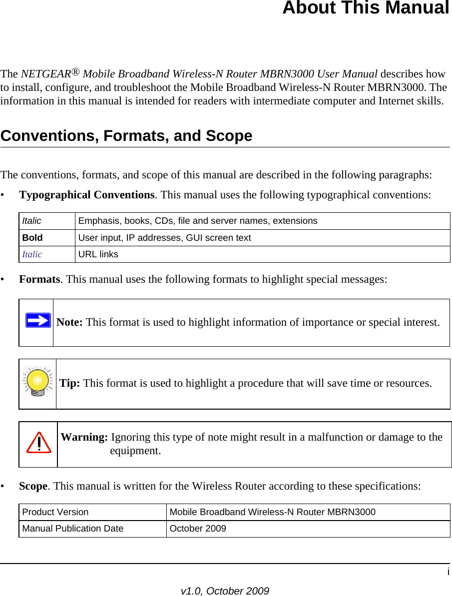 iv1.0, October 2009About This ManualThe NETGEAR® Mobile Broadband Wireless-N Router MBRN3000 User Manual describes how to install, configure, and troubleshoot the Mobile Broadband Wireless-N Router MBRN3000. The information in this manual is intended for readers with intermediate computer and Internet skills.Conventions, Formats, and ScopeThe conventions, formats, and scope of this manual are described in the following paragraphs:•Typographical Conventions. This manual uses the following typographical conventions:•Formats. This manual uses the following formats to highlight special messages:•Scope. This manual is written for the Wireless Router according to these specifications:Italic Emphasis, books, CDs, file and server names, extensionsBold User input, IP addresses, GUI screen textItalic URL linksNote: This format is used to highlight information of importance or special interest.Tip: This format is used to highlight a procedure that will save time or resources.Warning: Ignoring this type of note might result in a malfunction or damage to the equipment.Product Version Mobile Broadband Wireless-N Router MBRN3000Manual Publication Date October 2009