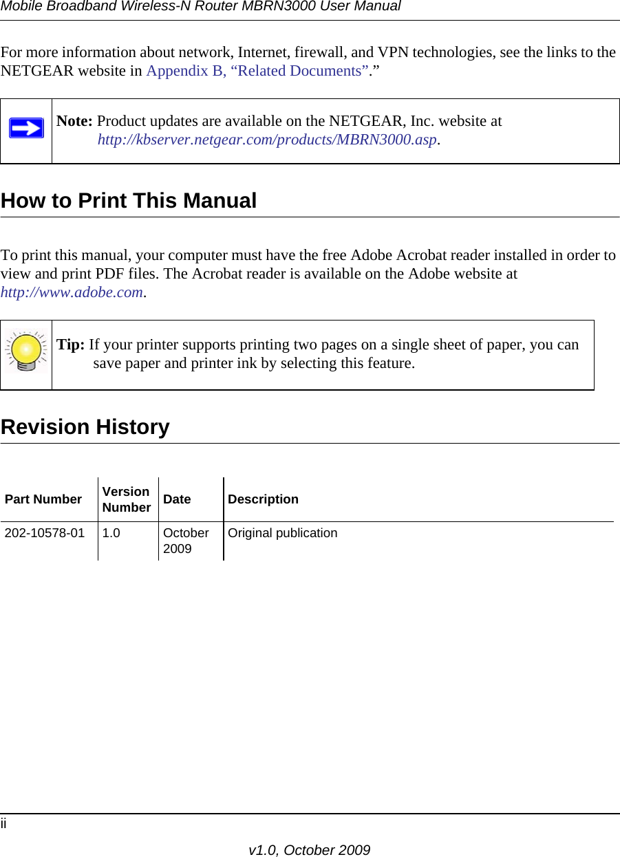 Mobile Broadband Wireless-N Router MBRN3000 User Manualiiv1.0, October 2009For more information about network, Internet, firewall, and VPN technologies, see the links to the NETGEAR website in Appendix B, “Related Documents”.”How to Print This ManualTo print this manual, your computer must have the free Adobe Acrobat reader installed in order to view and print PDF files. The Acrobat reader is available on the Adobe website at http://www.adobe.com.Revision HistoryNote: Product updates are available on the NETGEAR, Inc. website athttp://kbserver.netgear.com/products/MBRN3000.asp.Tip: If your printer supports printing two pages on a single sheet of paper, you can save paper and printer ink by selecting this feature.Part Number VersionNumber Date Description202-10578-01 1.0 October 2009 Original publication