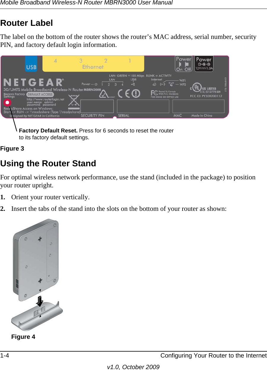 Mobile Broadband Wireless-N Router MBRN3000 User Manual1-4 Configuring Your Router to the Internetv1.0, October 2009Router LabelThe label on the bottom of the router shows the router’s MAC address, serial number, security PIN, and factory default login information. Using the Router StandFor optimal wireless network performance, use the stand (included in the package) to position your router upright.1. Orient your router vertically.2. Insert the tabs of the stand into the slots on the bottom of your router as shown: Figure 3Figure 4Factory Default Reset. Press for 6 seconds to reset the router to its factory default settings.