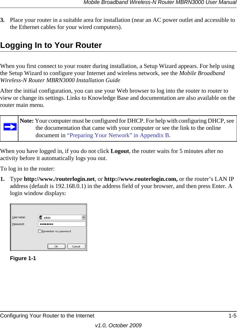 Mobile Broadband Wireless-N Router MBRN3000 User ManualConfiguring Your Router to the Internet 1-5v1.0, October 20093. Place your router in a suitable area for installation (near an AC power outlet and accessible to the Ethernet cables for your wired computers). Logging In to Your Router When you first connect to your router during installation, a Setup Wizard appears. For help using the Setup Wizard to configure your Internet and wireless network, see the Mobile Broadband Wireless-N Router MBRN3000 Installation GuideAfter the initial configuration, you can use your Web browser to log into the router to router to view or change its settings. Links to Knowledge Base and documentation are also available on the router main menu. When you have logged in, if you do not click Logout, the router waits for 5 minutes after no activity before it automatically logs you out.To log in to the router:1. Type http://www./routerlogin.net, or http://www.routerlogin.com, or the router’s LAN IP address (default is 192.168.0.1) in the address field of your browser, and then press Enter. A login window displays:Note: Your computer must be configured for DHCP. For help with configuring DHCP, see the documentation that came with your computer or see the link to the online document in “Preparing Your Network” in Appendix B.Figure 1-1