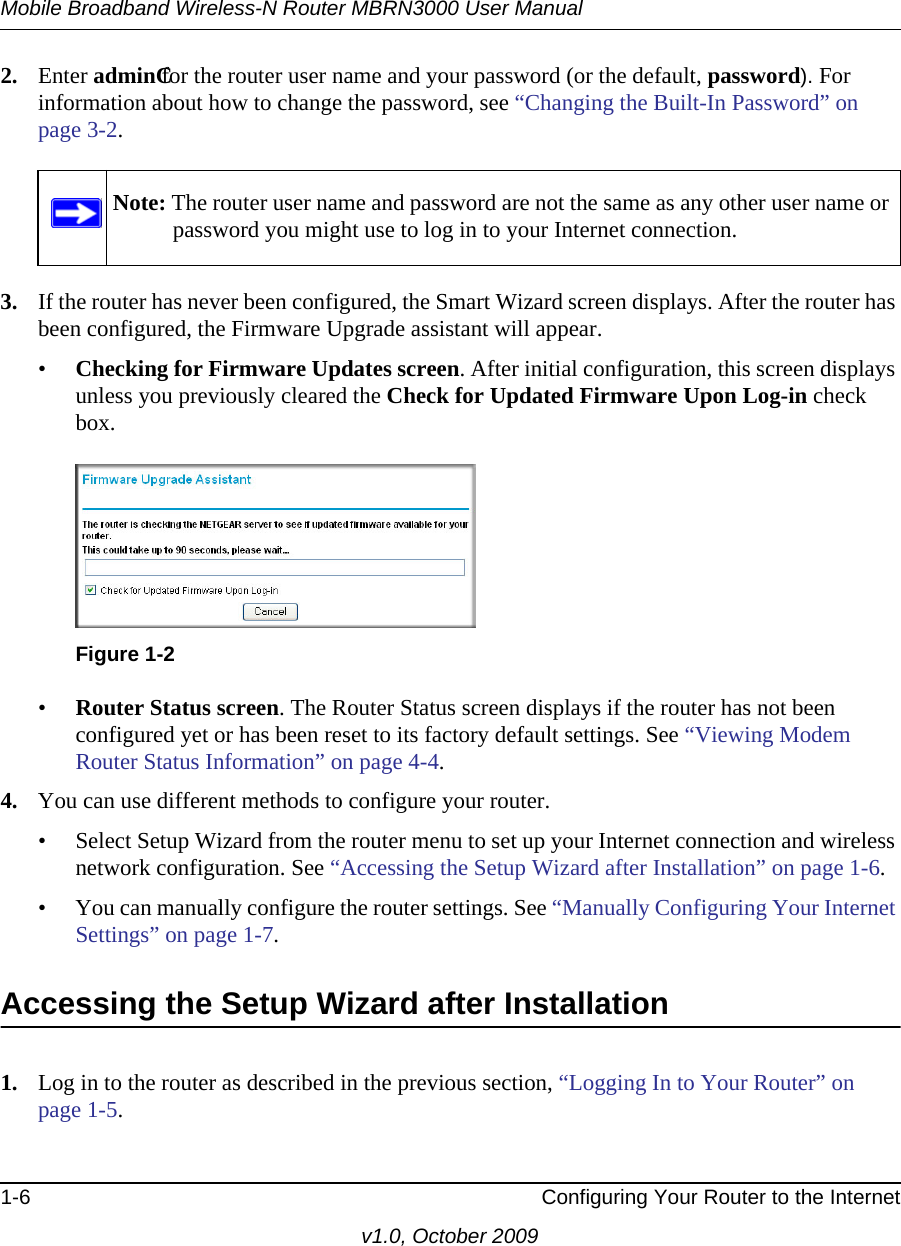 Mobile Broadband Wireless-N Router MBRN3000 User Manual1-6 Configuring Your Router to the Internetv1.0, October 20092. Enter adminCfor the router user name and your password (or the default, password). For information about how to change the password, see “Changing the Built-In Password” on page 3-2.3. If the router has never been configured, the Smart Wizard screen displays. After the router has been configured, the Firmware Upgrade assistant will appear.•Checking for Firmware Updates screen. After initial configuration, this screen displays unless you previously cleared the Check for Updated Firmware Upon Log-in check box.•Router Status screen. The Router Status screen displays if the router has not been configured yet or has been reset to its factory default settings. See “Viewing Modem Router Status Information” on page 4-4.4. You can use different methods to configure your router.• Select Setup Wizard from the router menu to set up your Internet connection and wireless network configuration. See “Accessing the Setup Wizard after Installation” on page 1-6.• You can manually configure the router settings. See “Manually Configuring Your Internet Settings” on page 1-7.Accessing the Setup Wizard after Installation1. Log in to the router as described in the previous section, “Logging In to Your Router” on page 1-5. Note: The router user name and password are not the same as any other user name or password you might use to log in to your Internet connection.Figure 1-2