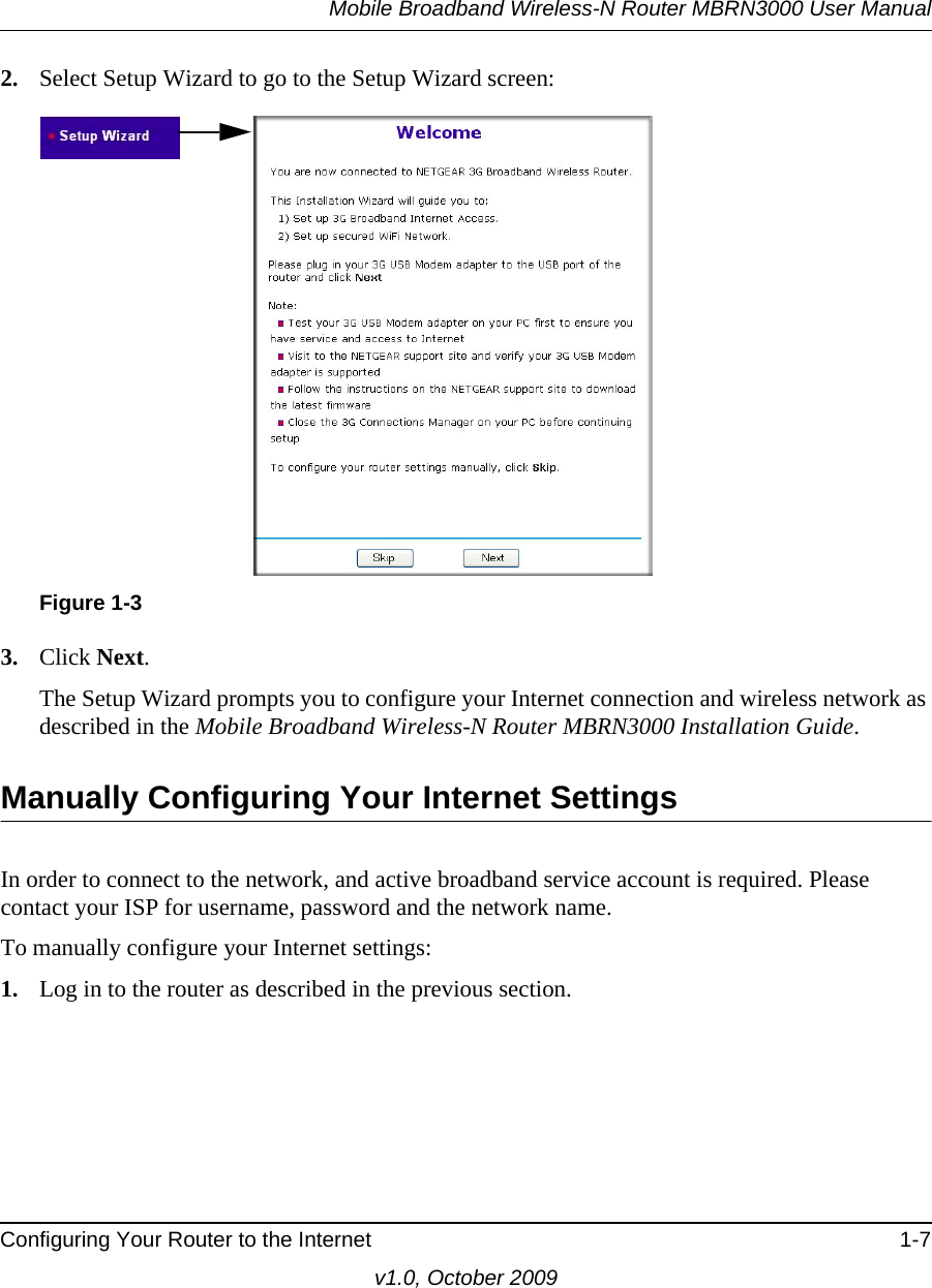 Mobile Broadband Wireless-N Router MBRN3000 User ManualConfiguring Your Router to the Internet 1-7v1.0, October 20092. Select Setup Wizard to go to the Setup Wizard screen: 3. Click Next.The Setup Wizard prompts you to configure your Internet connection and wireless network as described in the Mobile Broadband Wireless-N Router MBRN3000 Installation Guide.Manually Configuring Your Internet SettingsIn order to connect to the network, and active broadband service account is required. Please contact your ISP for username, password and the network name.To manually configure your Internet settings:1. Log in to the router as described in the previous section. Figure 1-3