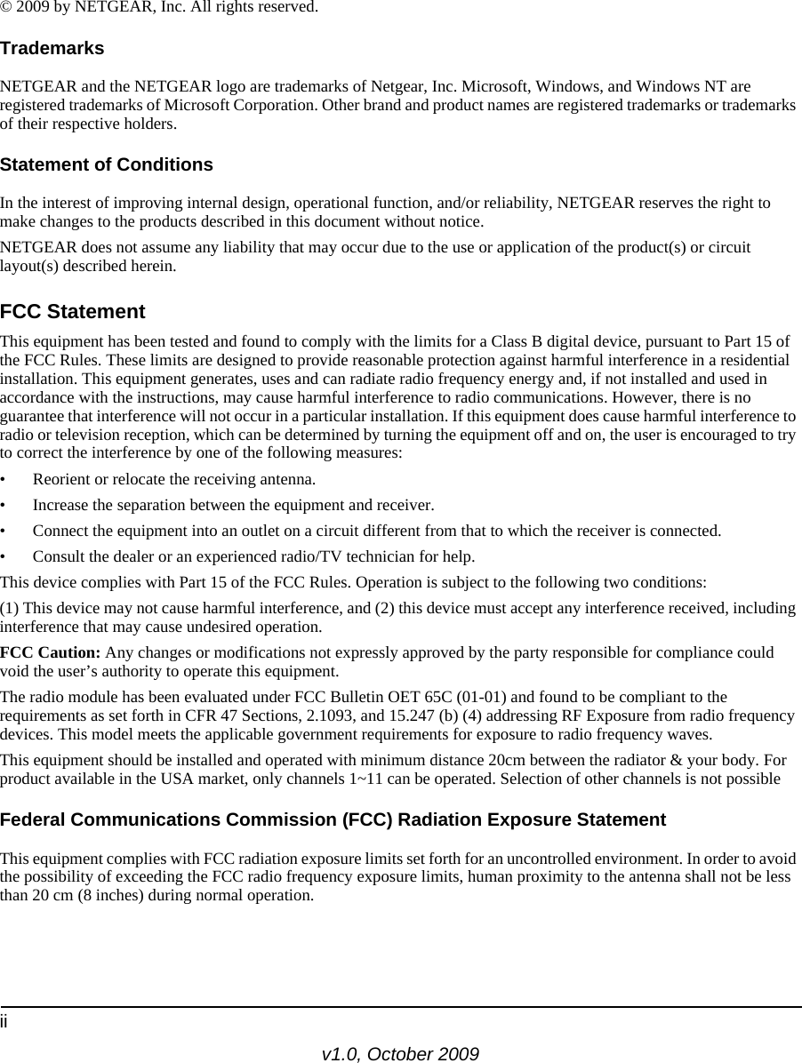 iiv1.0, October 2009© 2009 by NETGEAR, Inc. All rights reserved.TrademarksNETGEAR and the NETGEAR logo are trademarks of Netgear, Inc. Microsoft, Windows, and Windows NT are registered trademarks of Microsoft Corporation. Other brand and product names are registered trademarks or trademarks of their respective holders.Statement of ConditionsIn the interest of improving internal design, operational function, and/or reliability, NETGEAR reserves the right to make changes to the products described in this document without notice.NETGEAR does not assume any liability that may occur due to the use or application of the product(s) or circuit layout(s) described herein.FCC StatementThis equipment has been tested and found to comply with the limits for a Class B digital device, pursuant to Part 15 of the FCC Rules. These limits are designed to provide reasonable protection against harmful interference in a residential installation. This equipment generates, uses and can radiate radio frequency energy and, if not installed and used in accordance with the instructions, may cause harmful interference to radio communications. However, there is no guarantee that interference will not occur in a particular installation. If this equipment does cause harmful interference to radio or television reception, which can be determined by turning the equipment off and on, the user is encouraged to try to correct the interference by one of the following measures:• Reorient or relocate the receiving antenna.• Increase the separation between the equipment and receiver.• Connect the equipment into an outlet on a circuit different from that to which the receiver is connected.• Consult the dealer or an experienced radio/TV technician for help.This device complies with Part 15 of the FCC Rules. Operation is subject to the following two conditions:(1) This device may not cause harmful interference, and (2) this device must accept any interference received, including interference that may cause undesired operation. FCC Caution: Any changes or modifications not expressly approved by the party responsible for compliance could void the user’s authority to operate this equipment.The radio module has been evaluated under FCC Bulletin OET 65C (01-01) and found to be compliant to the requirements as set forth in CFR 47 Sections, 2.1093, and 15.247 (b) (4) addressing RF Exposure from radio frequency devices. This model meets the applicable government requirements for exposure to radio frequency waves.This equipment should be installed and operated with minimum distance 20cm between the radiator &amp; your body. For product available in the USA market, only channels 1~11 can be operated. Selection of other channels is not possibleFederal Communications Commission (FCC) Radiation Exposure StatementThis equipment complies with FCC radiation exposure limits set forth for an uncontrolled environment. In order to avoid the possibility of exceeding the FCC radio frequency exposure limits, human proximity to the antenna shall not be less than 20 cm (8 inches) during normal operation.