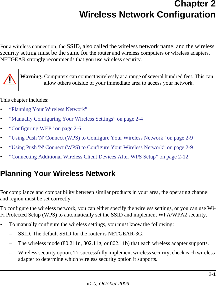 2-1v1.0, October 2009Chapter 2Wireless Network ConfigurationFor a wireless connection, the SSID, also called the wireless network name, and the wireless security setting must be the same for the router and wireless computers or wireless adapters. NETGEAR strongly recommends that you use wireless security. This chapter includes:•“Planning Your Wireless Network”•“Manually Configuring Your Wireless Settings” on page 2-4•“Configuring WEP” on page 2-6•“Using Push &apos;N&apos; Connect (WPS) to Configure Your Wireless Network” on page 2-9•“Using Push &apos;N&apos; Connect (WPS) to Configure Your Wireless Network” on page 2-9•“Connecting Additional Wireless Client Devices After WPS Setup” on page 2-12Planning Your Wireless NetworkFor compliance and compatibility between similar products in your area, the operating channel and region must be set correctly. To configure the wireless network, you can either specify the wireless settings, or you can use Wi-Fi Protected Setup (WPS) to automatically set the SSID and implement WPA/WPA2 security.• To manually configure the wireless settings, you must know the following:– SSID. The default SSID for the router is NETGEAR-3G. – The wireless mode (80.211n, 802.11g, or 802.11b) that each wireless adapter supports.– Wireless security option. To successfully implement wireless security, check each wireless adapter to determine which wireless security option it supports. Warning: Computers can connect wirelessly at a range of several hundred feet. This can allow others outside of your immediate area to access your network.