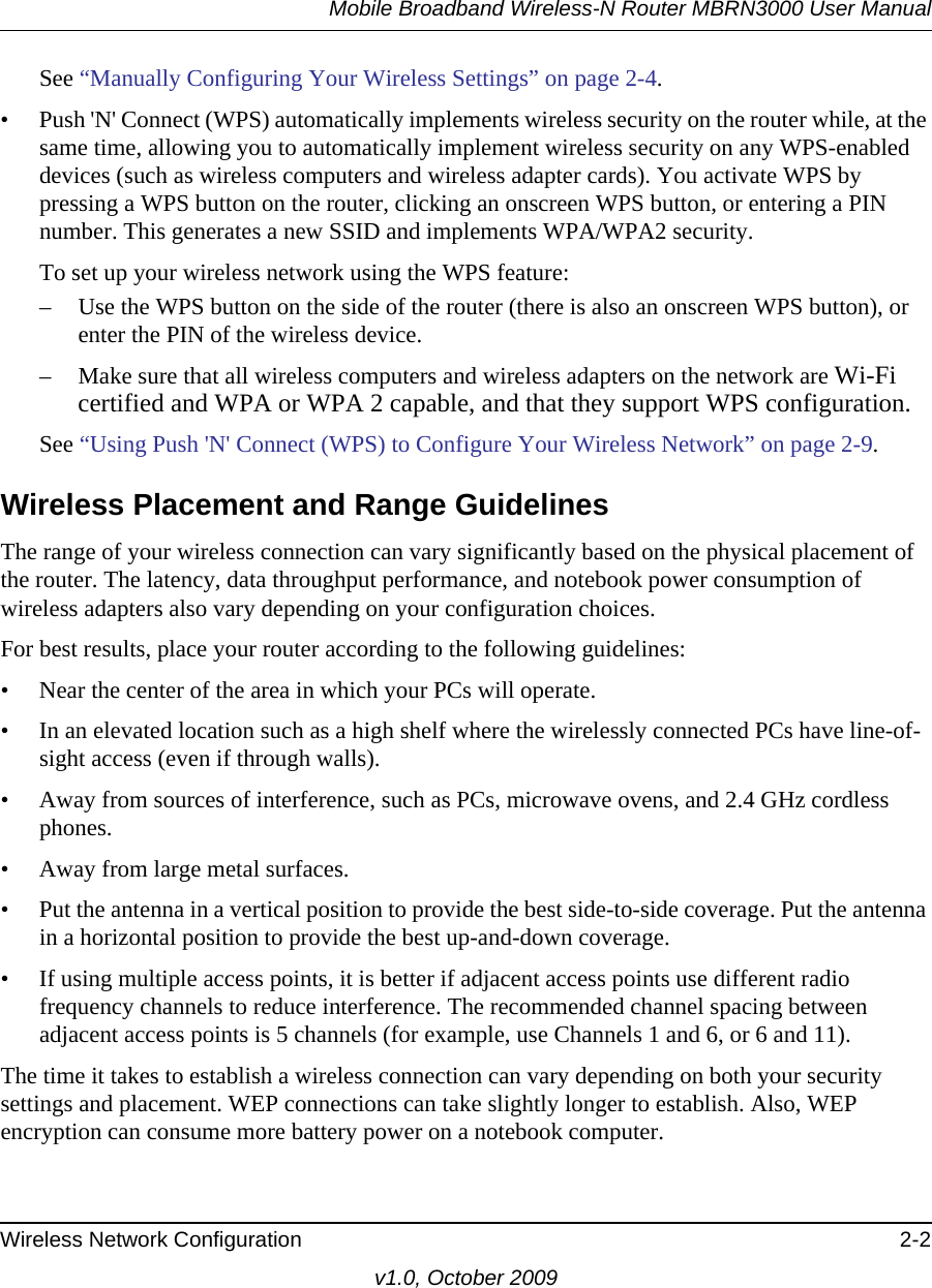 Mobile Broadband Wireless-N Router MBRN3000 User ManualWireless Network Configuration 2-2v1.0, October 2009See “Manually Configuring Your Wireless Settings” on page 2-4.• Push &apos;N&apos; Connect (WPS) automatically implements wireless security on the router while, at the same time, allowing you to automatically implement wireless security on any WPS-enabled devices (such as wireless computers and wireless adapter cards). You activate WPS by pressing a WPS button on the router, clicking an onscreen WPS button, or entering a PIN number. This generates a new SSID and implements WPA/WPA2 security.To set up your wireless network using the WPS feature:– Use the WPS button on the side of the router (there is also an onscreen WPS button), or enter the PIN of the wireless device. – Make sure that all wireless computers and wireless adapters on the network are Wi-Fi certified and WPA or WPA 2 capable, and that they support WPS configuration.See “Using Push &apos;N&apos; Connect (WPS) to Configure Your Wireless Network” on page 2-9.Wireless Placement and Range GuidelinesThe range of your wireless connection can vary significantly based on the physical placement of the router. The latency, data throughput performance, and notebook power consumption of wireless adapters also vary depending on your configuration choices.For best results, place your router according to the following guidelines:• Near the center of the area in which your PCs will operate.• In an elevated location such as a high shelf where the wirelessly connected PCs have line-of-sight access (even if through walls).• Away from sources of interference, such as PCs, microwave ovens, and 2.4 GHz cordless phones.• Away from large metal surfaces.• Put the antenna in a vertical position to provide the best side-to-side coverage. Put the antenna in a horizontal position to provide the best up-and-down coverage. • If using multiple access points, it is better if adjacent access points use different radio frequency channels to reduce interference. The recommended channel spacing between adjacent access points is 5 channels (for example, use Channels 1 and 6, or 6 and 11).The time it takes to establish a wireless connection can vary depending on both your security settings and placement. WEP connections can take slightly longer to establish. Also, WEP encryption can consume more battery power on a notebook computer.