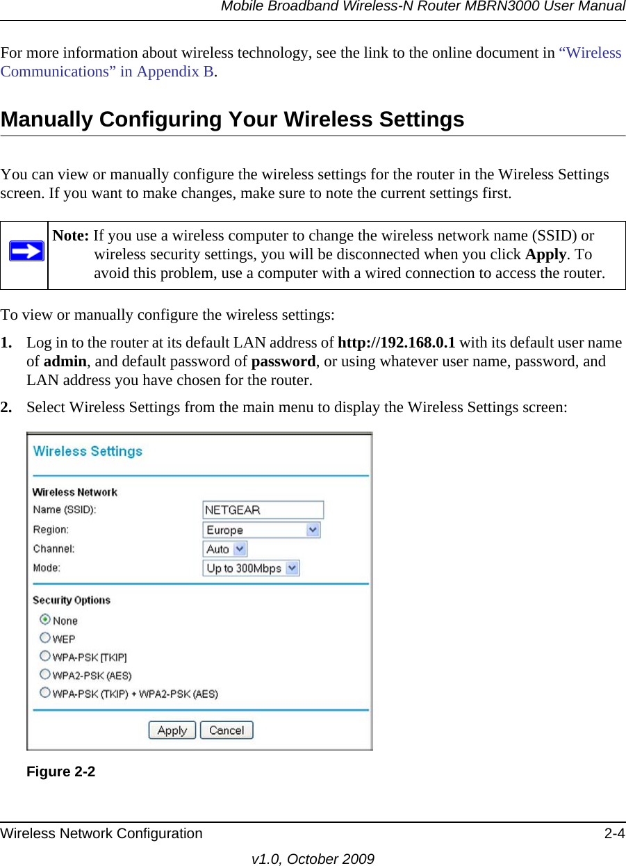 Mobile Broadband Wireless-N Router MBRN3000 User ManualWireless Network Configuration 2-4v1.0, October 2009For more information about wireless technology, see the link to the online document in “Wireless Communications” in Appendix B.Manually Configuring Your Wireless SettingsYou can view or manually configure the wireless settings for the router in the Wireless Settings screen. If you want to make changes, make sure to note the current settings first. To view or manually configure the wireless settings:1. Log in to the router at its default LAN address of http://192.168.0.1 with its default user name of admin, and default password of password, or using whatever user name, password, and LAN address you have chosen for the router.2. Select Wireless Settings from the main menu to display the Wireless Settings screen:Note: If you use a wireless computer to change the wireless network name (SSID) or wireless security settings, you will be disconnected when you click Apply. To avoid this problem, use a computer with a wired connection to access the router.Figure 2-2