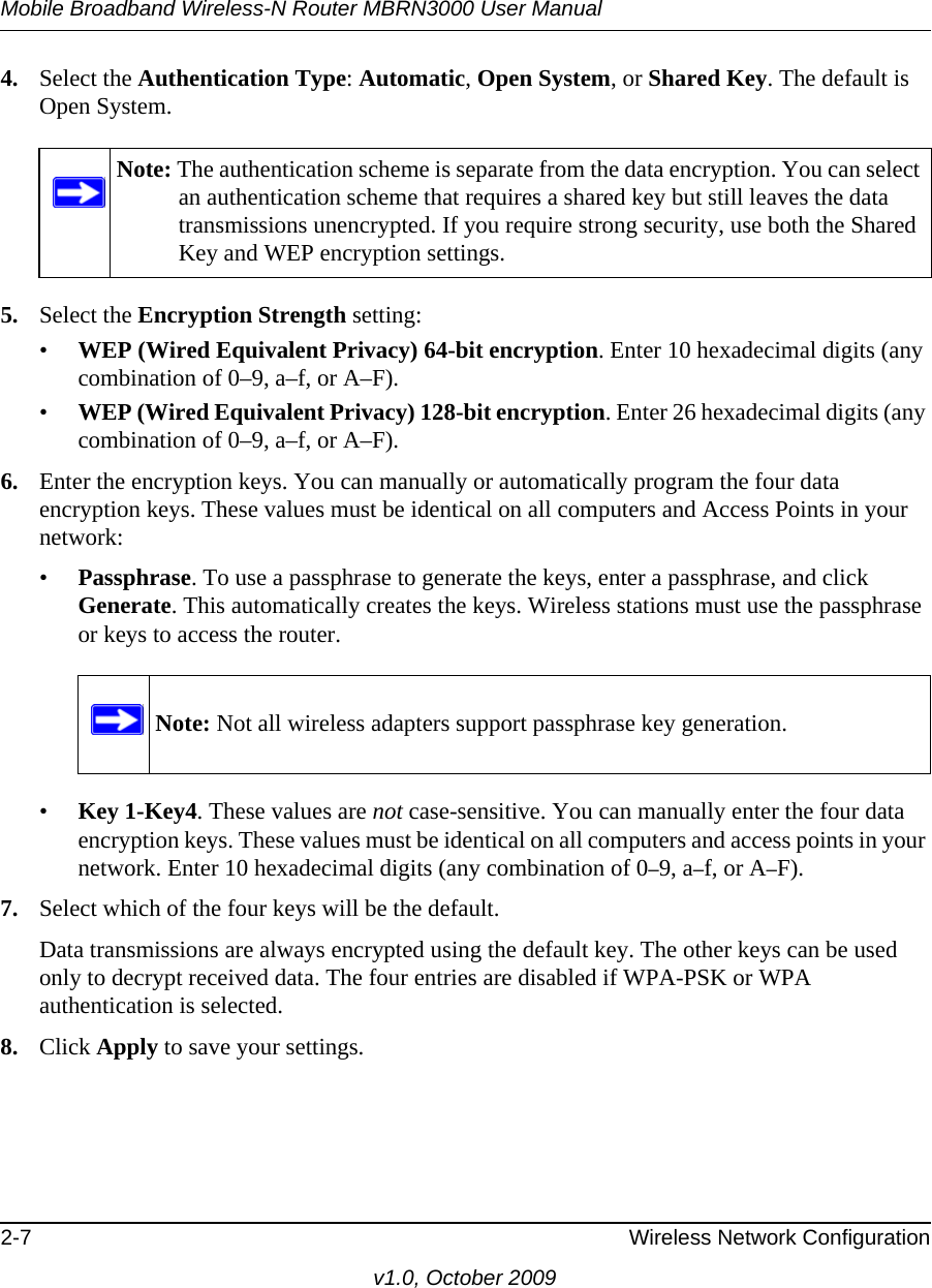 Mobile Broadband Wireless-N Router MBRN3000 User Manual2-7 Wireless Network Configurationv1.0, October 20094. Select the Authentication Type: Automatic, Open System, or Shared Key. The default is Open System.5. Select the Encryption Strength setting:•WEP (Wired Equivalent Privacy) 64-bit encryption. Enter 10 hexadecimal digits (any combination of 0–9, a–f, or A–F).•WEP (Wired Equivalent Privacy) 128-bit encryption. Enter 26 hexadecimal digits (any combination of 0–9, a–f, or A–F).6. Enter the encryption keys. You can manually or automatically program the four data encryption keys. These values must be identical on all computers and Access Points in your network:•Passphrase. To use a passphrase to generate the keys, enter a passphrase, and click Generate. This automatically creates the keys. Wireless stations must use the passphrase or keys to access the router. •Key 1-Key4. These values are not case-sensitive. You can manually enter the four data encryption keys. These values must be identical on all computers and access points in your network. Enter 10 hexadecimal digits (any combination of 0–9, a–f, or A–F).7. Select which of the four keys will be the default. Data transmissions are always encrypted using the default key. The other keys can be used only to decrypt received data. The four entries are disabled if WPA-PSK or WPA authentication is selected. 8. Click Apply to save your settings.Note: The authentication scheme is separate from the data encryption. You can select an authentication scheme that requires a shared key but still leaves the data transmissions unencrypted. If you require strong security, use both the Shared Key and WEP encryption settings.Note: Not all wireless adapters support passphrase key generation.