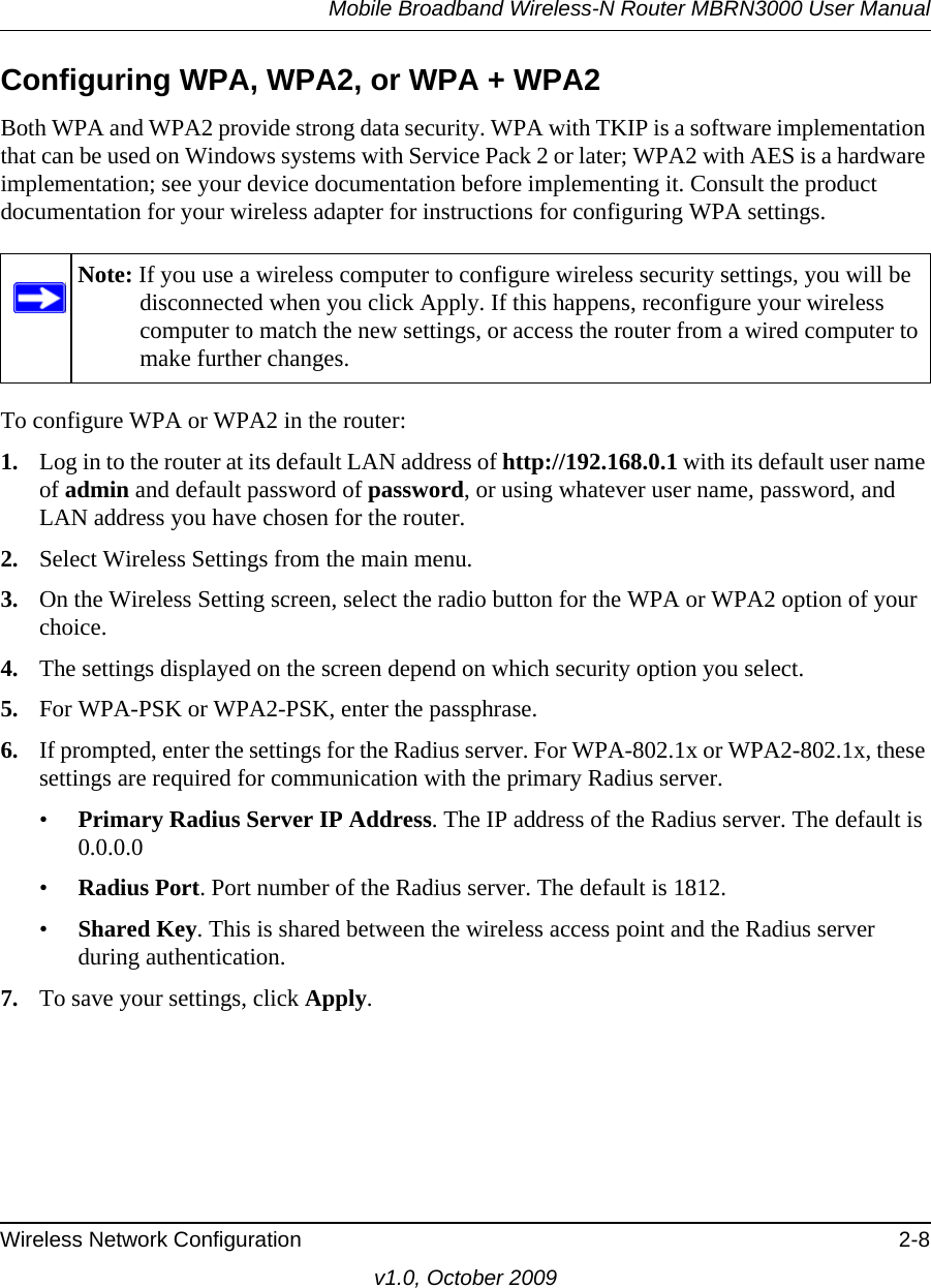 Mobile Broadband Wireless-N Router MBRN3000 User ManualWireless Network Configuration 2-8v1.0, October 2009Configuring WPA, WPA2, or WPA + WPA2Both WPA and WPA2 provide strong data security. WPA with TKIP is a software implementation that can be used on Windows systems with Service Pack 2 or later; WPA2 with AES is a hardware implementation; see your device documentation before implementing it. Consult the product documentation for your wireless adapter for instructions for configuring WPA settings.To configure WPA or WPA2 in the router:1. Log in to the router at its default LAN address of http://192.168.0.1 with its default user name of admin and default password of password, or using whatever user name, password, and LAN address you have chosen for the router.2. Select Wireless Settings from the main menu. 3. On the Wireless Setting screen, select the radio button for the WPA or WPA2 option of your choice.4. The settings displayed on the screen depend on which security option you select.5. For WPA-PSK or WPA2-PSK, enter the passphrase. 6. If prompted, enter the settings for the Radius server. For WPA-802.1x or WPA2-802.1x, these settings are required for communication with the primary Radius server. •Primary Radius Server IP Address. The IP address of the Radius server. The default is 0.0.0.0•Radius Port. Port number of the Radius server. The default is 1812.•Shared Key. This is shared between the wireless access point and the Radius server during authentication. 7. To save your settings, click Apply.Note: If you use a wireless computer to configure wireless security settings, you will be disconnected when you click Apply. If this happens, reconfigure your wireless computer to match the new settings, or access the router from a wired computer to make further changes.